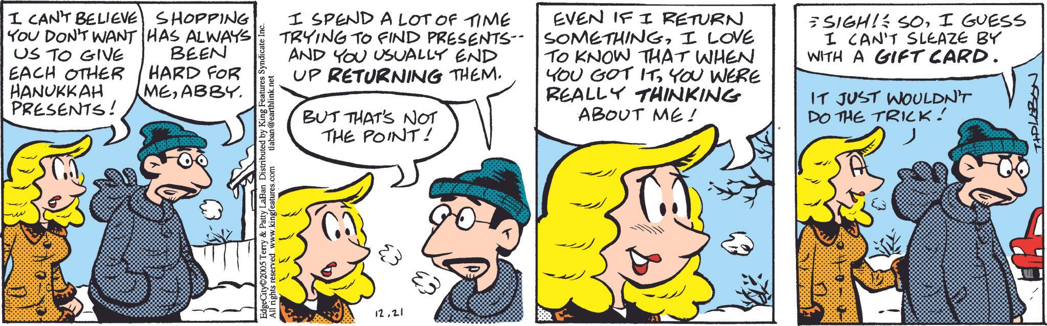 Animated cartoon OCR: I CAN'T BELIEVE SHOPPING YOU DON'T WANT HAS ALWAYS US TO GIVE EACH OTHER HANUKKAH PRESENTS! BEEN HARD FOR MEABBY. EdgeCity 2005 Terry & Patty LaBan Distributed by King Features Syndicate I All rights reserved www.kingfeatures.com tlaban@earthlink.net I SPEND A LOT OF TIME TRYING TO FIND PRESENTS-- AND YOU USUALLY END UP RETURNING THEM. BUT THAT'S NOT THE POINT! EVEN IF I RETURN SOMETHINGI LOVE TO KNOW THAT WHEN YOU GOT ITYOU WERE REALLY THINKING ABOUT ME! SIGH! SOI GUESS I CAN'T SLEAZE BY WITH A GIFT CARD. IT JUST WOULDN'T DO THE TRICK! ?? ?? 12.21 TIPLEBON I CAN'T BELIEVE SHOPPING YOU DON'T WANT HAS ALWAYS US TO GIVE EACH OTHER HANUKKAH PRESENTS ! BEEN HARD FOR MEABBY . EdgeCity 2005 Terry & Patty LaBan Distributed by King Features Syndicate I All rights reserved www.kingfeatures.com tlaban@earthlink.net I SPEND A LOT OF TIME TRYING TO FIND PRESENTS-- AND YOU USUALLY END UP RETURNING THEM . BUT THAT'S NOT THE POINT ! EVEN IF I RETURN SOMETHINGI LOVE TO KNOW THAT WHEN YOU GOT ITYOU WERE REALLY THINKING ABOUT ME ! SIGH ! SOI GUESS I CAN'T SLEAZE BY WITH A GIFT CARD . IT JUST WOULDN'T DO THE TRICK ! ?? ?? 12.21 TIPLEBON