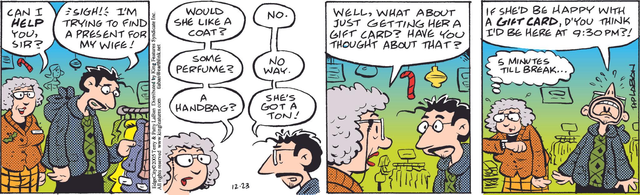 Fictional character OCR: CAN I HELP YOUSIR? SIGH! I'M TRYING TO FIND A PRESENT FOR MY WIFE! D 05 Terry & Patty LaBan Distributed by King Features Syndicate Inc. All reserved www.kingteatures.com nights tlaban@earthlink.net WOULD SHE LIKE A COAT? SOME PERFUME? NO. NO WAY. A HANDBAG? SHE'S GOT A TON! 100% WELLWHAT ABOUT JUST GETTING HERA GIFT CARD? HAVE YOU THOUGHT ABOUT THAT? IF SHE'D BE HAPPY WITH A GIFT CARDD'YOU THINK I'D BE HERE AT 9:30 PM?! 5 MINUTES TILL BREAK... TAPLABON 12.23 M CAN I HELP YOUSIR ? SIGH ! I'M TRYING TO FIND A PRESENT FOR MY WIFE ! D 05 Terry & Patty LaBan Distributed by King Features Syndicate Inc. All reserved www.kingteatures.com nights tlaban@earthlink.net WOULD SHE LIKE A COAT ? SOME PERFUME ? NO . NO WAY . A HANDBAG ? SHE'S GOT A TON ! 100 % WELLWHAT ABOUT JUST GETTING HERA GIFT CARD ? HAVE YOU THOUGHT ABOUT THAT ? IF SHE'D BE HAPPY WITH A GIFT CARDD'YOU THINK I'D BE HERE AT 9:30 PM ?! 5 MINUTES TILL BREAK ... TAPLABON 12.23 M