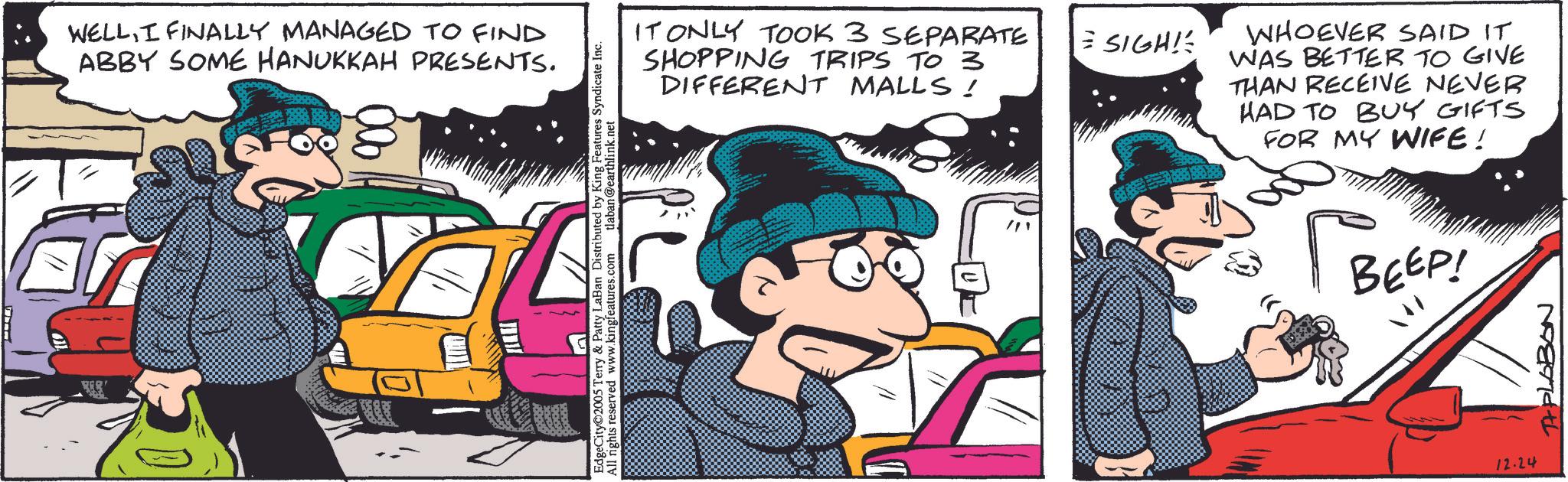 Publication OCR: WELLI FINALLY MANAGED TO FIND ABBY SOME HANUKKAH PRESENTS. & Patty LaBan Distributed by King Features Syndicate Inc. All rights reserved www.kingfeatures.com tlaban@earthlink.net Terry & EdgeCity 2005 Te IT ONLY TOOK 3 SEPARATE SHOPPING TRIPS TO 3 DIFFERENT MALLS! SIGH! WHOEVER SAID IT WAS BETTER TO GIVE THAN RECEIVE NEVER HAD TO BUY GIFTS FOR MY WIFE! ?? BEEP! 12.24 TAPLOBON WELLI FINALLY MANAGED TO FIND ABBY SOME HANUKKAH PRESENTS . & Patty LaBan Distributed by King Features Syndicate Inc. All rights reserved www.kingfeatures.com tlaban@earthlink.net Terry & EdgeCity 2005 Te IT ONLY TOOK 3 SEPARATE SHOPPING TRIPS TO 3 DIFFERENT MALLS ! SIGH ! WHOEVER SAID IT WAS BETTER TO GIVE THAN RECEIVE NEVER HAD TO BUY GIFTS FOR MY WIFE ! ?? BEEP ! 12.24 TAPLOBON