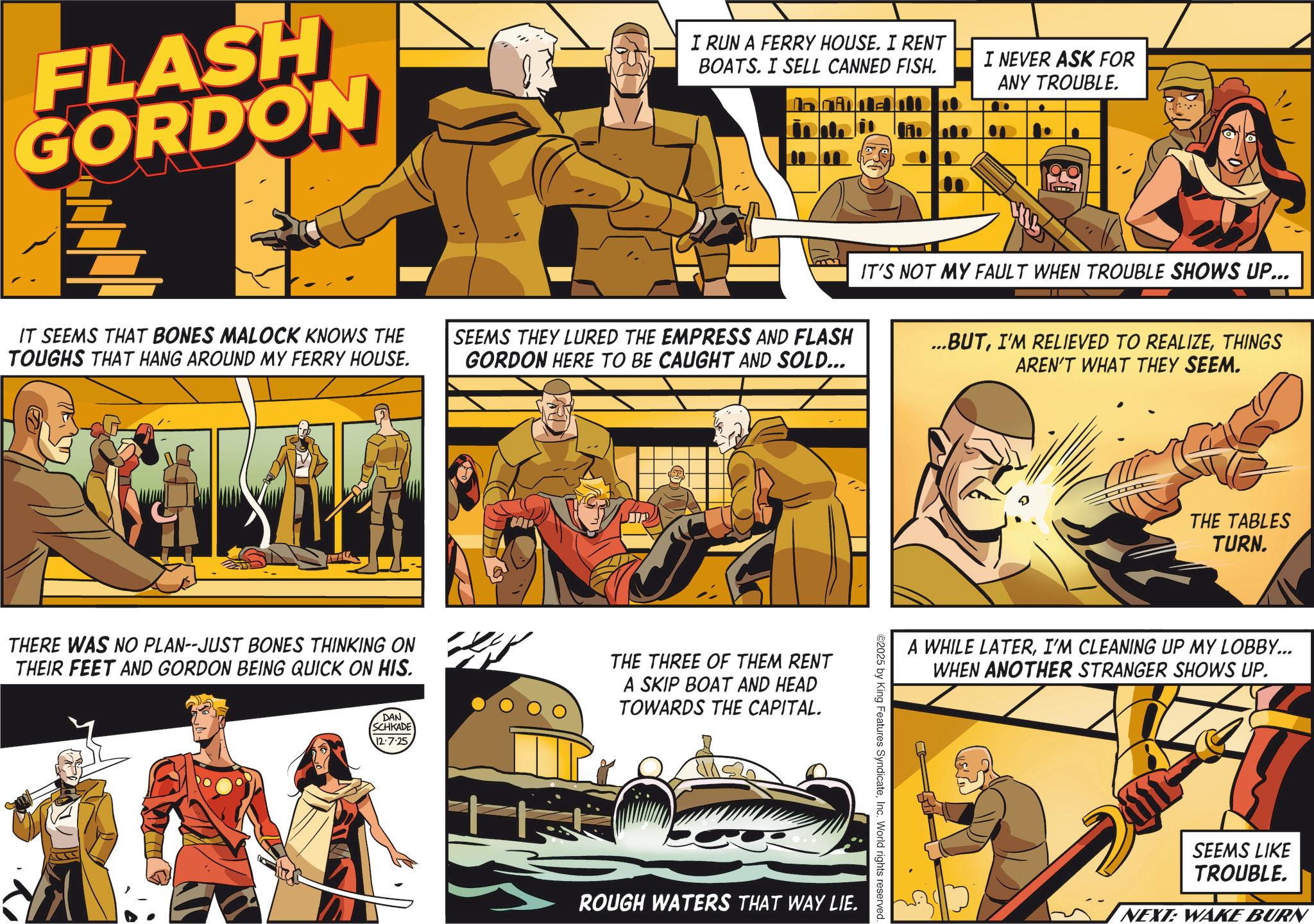 Hero OCR: FLASH GORDON I RUN A FERRY HOUSE. I RENT BOATS. I SELL CANNED FISH. I NEVER ASK FOR ANY TROUBLE. IT SEEMS THAT BONES MALOCK KNOWS THE TOUGHS THAT HANG AROUND MY FERRY HOUSE. SEEMS THEY LURED THE EMPRESS AND FLASH GORDON HERE TO BE CAUGHT AND SOLD... IT'S NOT MY FAULT WHEN TROUBLE SHOWS UP... ...BUTTHINGS AREN'T WHAT THEY SEEM. THERE WAS NO PLAN--JUST BONES THINKING ON THEIR FEET AND GORDON BEING QUICK ON HIS. THE THREE OF THEM RENT A SKIP BOAT AND HEAD TOWARDS THE CAPITAL. DAN SCHKADE 12-7-25 THE TABLES TURN. A WHILE LATERI'M CLEANING UP MY LOBBY... WHEN ANOTHER STRANGER SHOWS UP. ©2025 by King Features SyndicateInc. World rights reserved. ROUGH WATERS THAT WAY LIE. SEEMS LIKE TROUBLE. NEXT: WAKE BURN FLASH GORDON I RUN A FERRY HOUSE . I RENT BOATS . I SELL CANNED FISH . I NEVER ASK FOR ANY TROUBLE . IT SEEMS THAT BONES MALOCK KNOWS THE TOUGHS THAT HANG AROUND MY FERRY HOUSE . SEEMS THEY LURED THE EMPRESS AND FLASH GORDON HERE TO BE CAUGHT AND SOLD ... IT'S NOT MY FAULT WHEN TROUBLE SHOWS UP ... ... BUTI'M RELIEVED TO REALIZETHINGS AREN'T WHAT THEY SEEM . THERE WAS NO PLAN -- JUST BONES THINKING ON THEIR FEET AND GORDON BEING QUICK ON HIS . THE THREE OF THEM RENT A SKIP BOAT AND HEAD TOWARDS THE CAPITAL . DAN SCHKADE 12-7-25 THE TABLES TURN . A WHILE LATERI'M CLEANING UP MY LOBBY ... WHEN ANOTHER STRANGER SHOWS UP . © 2025 by King Features SyndicateInc. World rights reserved . ROUGH WATERS THAT WAY LIE . SEEMS LIKE TROUBLE . NEXT : WAKE BURN
