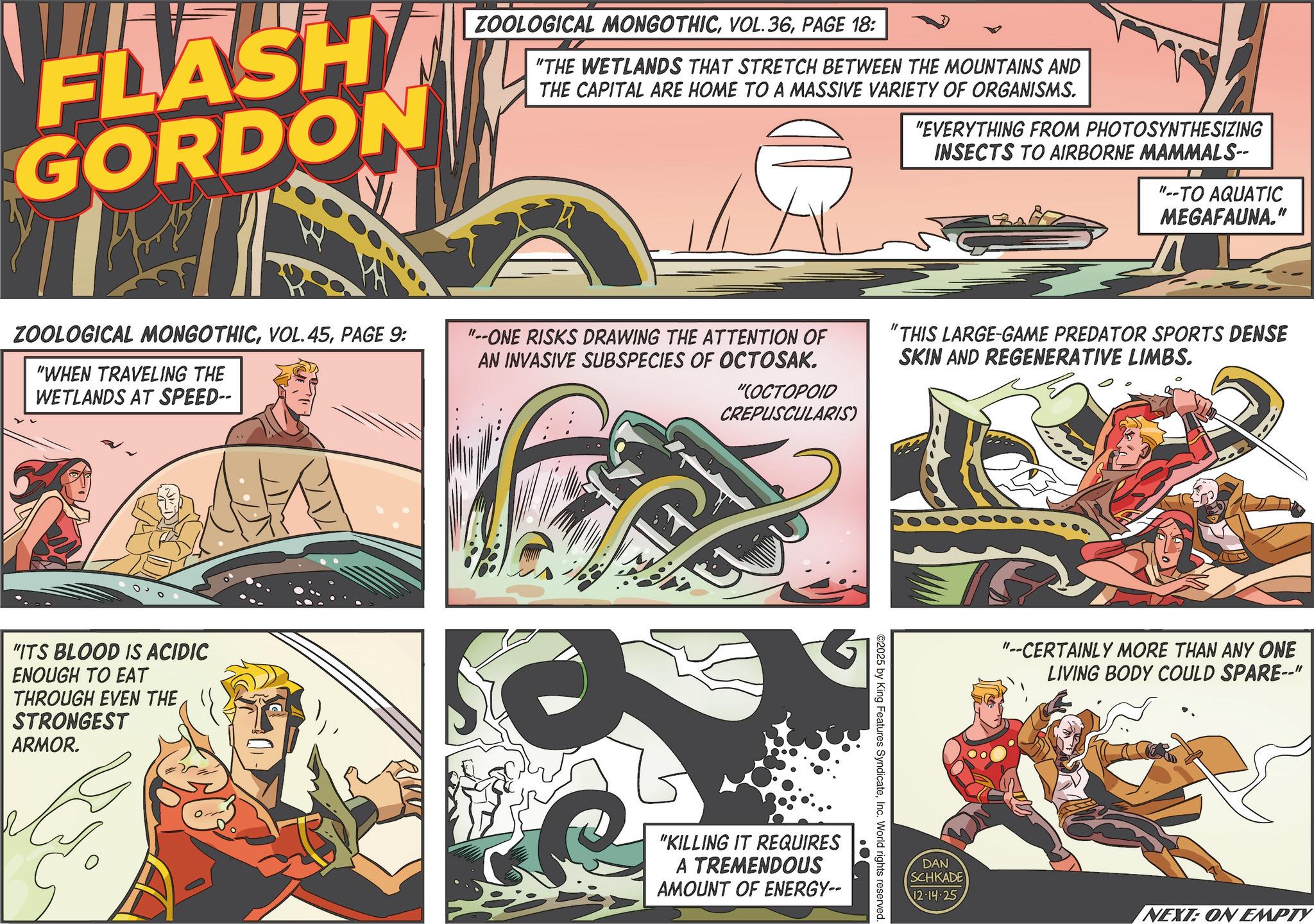Graphic design OCR: FLASH GORDON ZOOLOGICAL MONGOTHICPAGE 18: "THE WETLANDS THAT STRETCH BETWEEN THE MOUNTAINS AND THE CAPITAL ARE HOME TO A MASSIVE VARIETY OF ORGANISMS. "EVERYTHING FROM PHOTOSYNTHESIZING INSECTS TO AIRBORNE MAMMALS-- --TO AQUATIC MEGAFAUNA." ZOOLOGICAL MONGOTHICPAGE 9: "WHEN TRAVELING THE WETLANDS AT SPEED-- "--ONE RISKS DRAWING THE ATTENTION OF AN INVASIVE SUBSPECIES OF OCTOSAK. "(OCTOPOID CREPUSCULARIS) "THIS LARGE-GAME PREDATOR SPORTS DENSE SKIN AND REGENERATIVE LIMBS. "ITS BLOOD IS ACIDIC ENOUGH TO EAT THROUGH EVEN THE STRONGEST ARMOR. "KILLING IT REQUIRES A TREMENDOUS AMOUNT OF ENERGY-- ©2025 by King Features SyndicateInc. World rights reserved. "--CERTAINLY MORE THAN ANY ONE LIVING BODY COULD SPARE--" DAN SCHKADE 12-14-25 NEXT: ON EMPTY FLASH GORDON ZOOLOGICAL MONGOTHICVOL . 36PAGE 18 : " THE WETLANDS THAT STRETCH BETWEEN THE MOUNTAINS AND THE CAPITAL ARE HOME TO A MASSIVE VARIETY OF ORGANISMS . " EVERYTHING FROM PHOTOSYNTHESIZING INSECTS TO AIRBORNE MAMMALS-- --TO AQUATIC MEGAFAUNA . " ZOOLOGICAL MONGOTHICVOL . 45PAGE 9 : " WHEN TRAVELING THE WETLANDS AT SPEED-- " --ONE RISKS DRAWING THE ATTENTION OF AN INVASIVE SUBSPECIES OF OCTOSAK . " ( OCTOPOID CREPUSCULARIS ) " THIS LARGE - GAME PREDATOR SPORTS DENSE SKIN AND REGENERATIVE LIMBS . " ITS BLOOD IS ACIDIC ENOUGH TO EAT THROUGH EVEN THE STRONGEST ARMOR . " KILLING IT REQUIRES A TREMENDOUS AMOUNT OF ENERGY-- © 2025 by King Features SyndicateInc. World rights reserved . " --CERTAINLY MORE THAN ANY ONE LIVING BODY COULD SPARE-- " DAN SCHKADE 12-14-25 NEXT : ON EMPTY