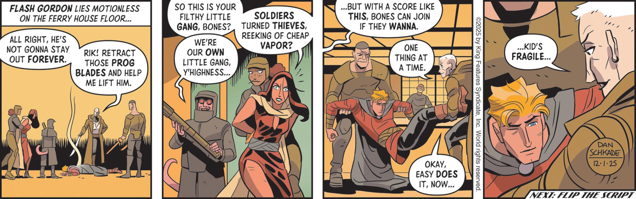 Publication OCR: FLASH GORDON LIES MOTIONLESS ON THE FERRY HOUSE FLOOR... ALL RIGHTHE'S NOT GONNA STAY OUT FOREVER. RIK! RETRACT THOSE PROG BLADES AND HELP ME LIFT HIM. SO THIS IS YOUR FILTHY LITTLE GANGBONES? WE'RE OUR OWN LITTLE GANGY'HIGHNESS... SOLDIERS TURNED THIEVESREEKING OF CHEAP VAPOR? ...BUT WITH A SCORE LIKE THISBONES CAN JOIN IF THEY WANNA. ONE THING AT A TIME. J ...KID'S FRAGILE... ©2025 by King Features SyndicateInc. World rights reserved OKAYEASY DOES ITNOW... DAN SCHKADE 12-1-25 NEXT: FLIP THE SCRIPT FLASH GORDON LIES MOTIONLESS ON THE FERRY HOUSE FLOOR ... ALL RIGHTHE'S NOT GONNA STAY OUT FOREVER . RIK ! RETRACT THOSE PROG BLADES AND HELP ME LIFT HIM . SO THIS IS YOUR FILTHY LITTLE GANGBONES ? WE'RE OUR OWN LITTLE GANGY'HIGHNESS ... SOLDIERS TURNED THIEVESREEKING OF CHEAP VAPOR ? ... BUT WITH A SCORE LIKE THISBONES CAN JOIN IF THEY WANNA . ONE THING AT A TIME . J ... KID'S FRAGILE ... © 2025 by King Features SyndicateInc. World rights reserved OKAYEASY DOES ITNOW ... DAN SCHKADE 12-1-25 NEXT : FLIP THE SCRIPT