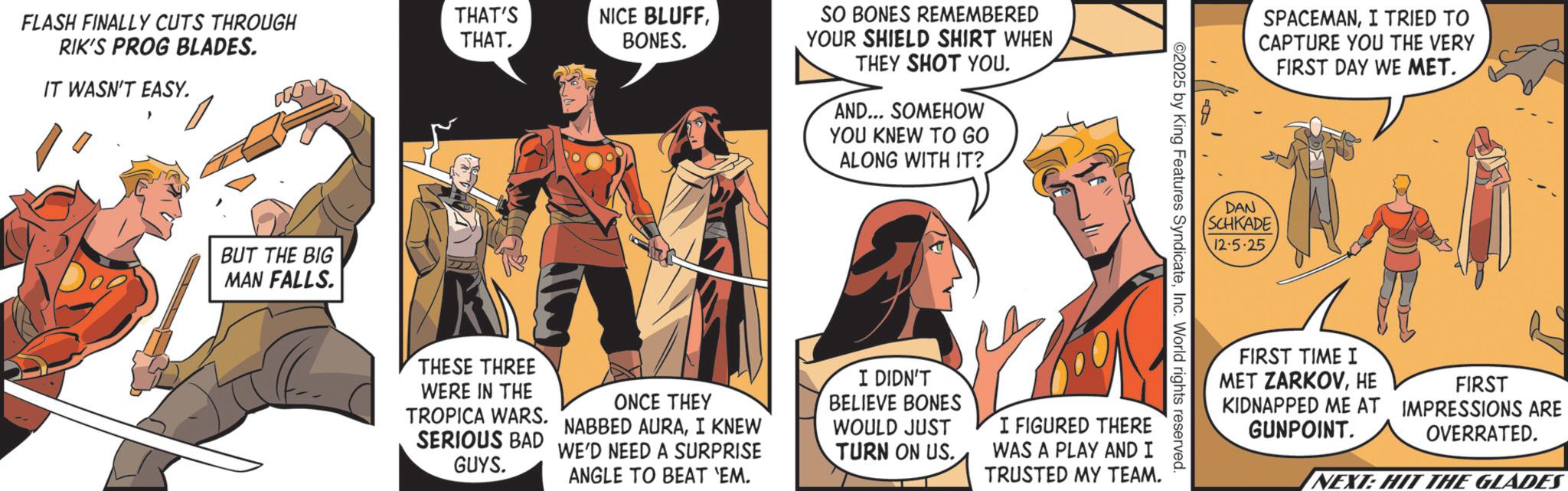Animated cartoon OCR: FLASH FINALLY CUTS THROUGH RIK'S PROG BLADES. THAT'S THAT. NICE BLUFFBONES. IT WASN'T EASY. BUT THE BIG MAN FALLS. SO BONES REMEMBERED YOUR SHIELD SHIRT WHEN THEY SHOT YOU. AND... SOMEHOW YOU KNEW TO GO ALONG WITH IT? ©2025 by King Features SyndicateInc. World rights reserved. THESE THREE WERE IN THE ONCE THEY TROPICA WARS. NABBED AURAI KNEW SERIOUS BAD WE'D NEED A SURPRISE GUYS. ANGLE TO BEAT 'EM. I DIDN'T BELIEVE BONES WOULD JUST TURN ON US. I FIGURED THERE WAS A PLAY AND I TRUSTED MY TEAM. SPACEMANI TRIED TO CAPTURE YOU THE VERY FIRST DAY WE MET. DAN SCHKADE 12.5.25 FIRST TIME I MET ZARKOVHE FIRST KIDNAPPED ME AT IMPRESSIONS ARE GUNPOINT. OVERRATED. NEXT: HIT THE GLADES FLASH FINALLY CUTS THROUGH RIK'S PROG BLADES . THAT'S THAT . NICE BLUFFBONES . IT WASN'T EASY . BUT THE BIG MAN FALLS . SO BONES REMEMBERED YOUR SHIELD SHIRT WHEN THEY SHOT YOU . AND ... SOMEHOW YOU KNEW TO GO ALONG WITH IT ? © 2025 by King Features SyndicateInc. World rights reserved . THESE THREE WERE IN THE ONCE THEY TROPICA WARS . NABBED AURAI KNEW SERIOUS BAD WE'D NEED A SURPRISE GUYS . ANGLE TO BEAT ' EM . I DIDN'T BELIEVE BONES WOULD JUST TURN ON US . I FIGURED THERE WAS A PLAY AND I TRUSTED MY TEAM . SPACEMANI TRIED TO CAPTURE YOU THE VERY FIRST DAY WE MET . DAN SCHKADE 12.5.25 FIRST TIME I MET ZARKOVHE FIRST KIDNAPPED ME AT IMPRESSIONS ARE GUNPOINT . OVERRATED . NEXT : HIT THE GLADES