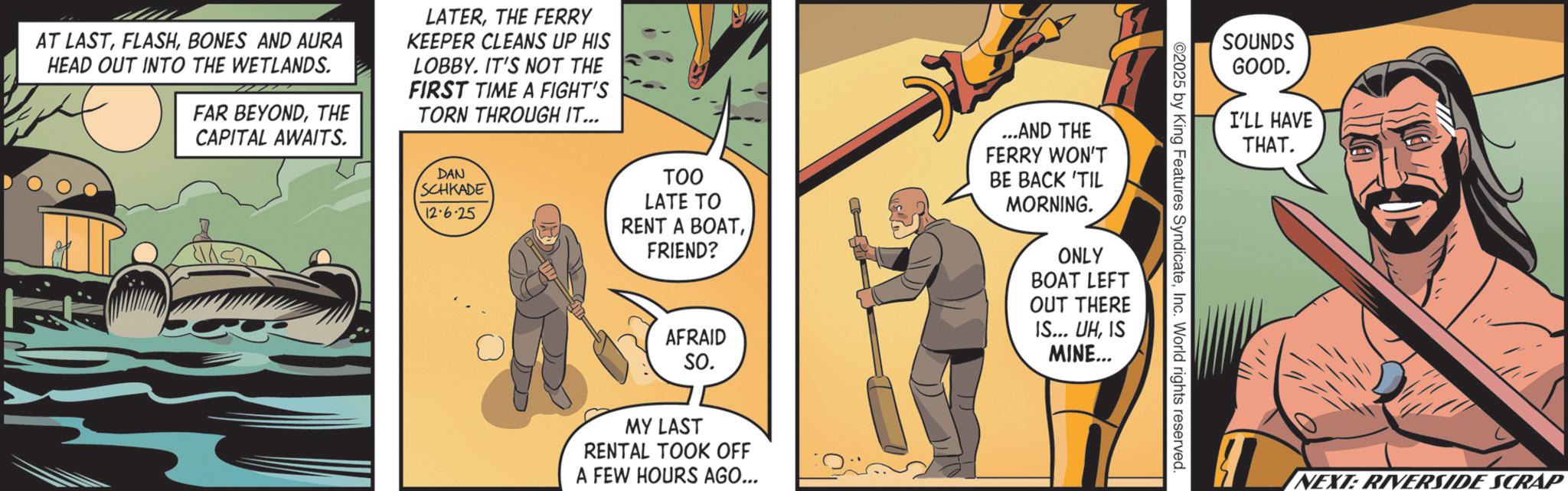 Comics OCR: SOUNDS GOOD. I'LL HAVE ©2025 by King Features SyndicateInc. World rights reserved. AT LASTBONES AND AURA HEAD OUT INTO THE WETLANDS. FAR BEYONDTHE CAPITAL AWAITS. LATERTHE FERRY KEEPER CLEANS UP HIS LOBBY. IT'S NOT THE FIRST TIME A FIGHT'S TORN THROUGH IT... DAN SCHKADE 12-6-25 TOO LATE TO RENT A BOATFRIEND? AFRAID SO. MY LAST RENTAL TOOK OFF A FEW HOURS AGO... ...AND THE FERRY WON'T BE BACK 'TIL MORNING. ONLY BOAT LEFT OUT THERE IS... UHIS MINE... THAT. NEXT: RIVERSIDE SCRAP SOUNDS GOOD . I'LL HAVE © 2025 by King Features SyndicateInc. World rights reserved . AT LASTBONES AND AURA HEAD OUT INTO THE WETLANDS . FAR BEYONDTHE CAPITAL AWAITS . LATERTHE FERRY KEEPER CLEANS UP HIS LOBBY . IT'S NOT THE FIRST TIME A FIGHT'S TORN THROUGH IT ... DAN SCHKADE 12-6-25 TOO LATE TO RENT A BOATFRIEND ? AFRAID SO . MY LAST RENTAL TOOK OFF A FEW HOURS AGO ... ... AND THE FERRY WON'T BE BACK ' TIL MORNING . ONLY BOAT LEFT OUT THERE IS ... UHIS MINE ... THAT . NEXT : RIVERSIDE SCRAP