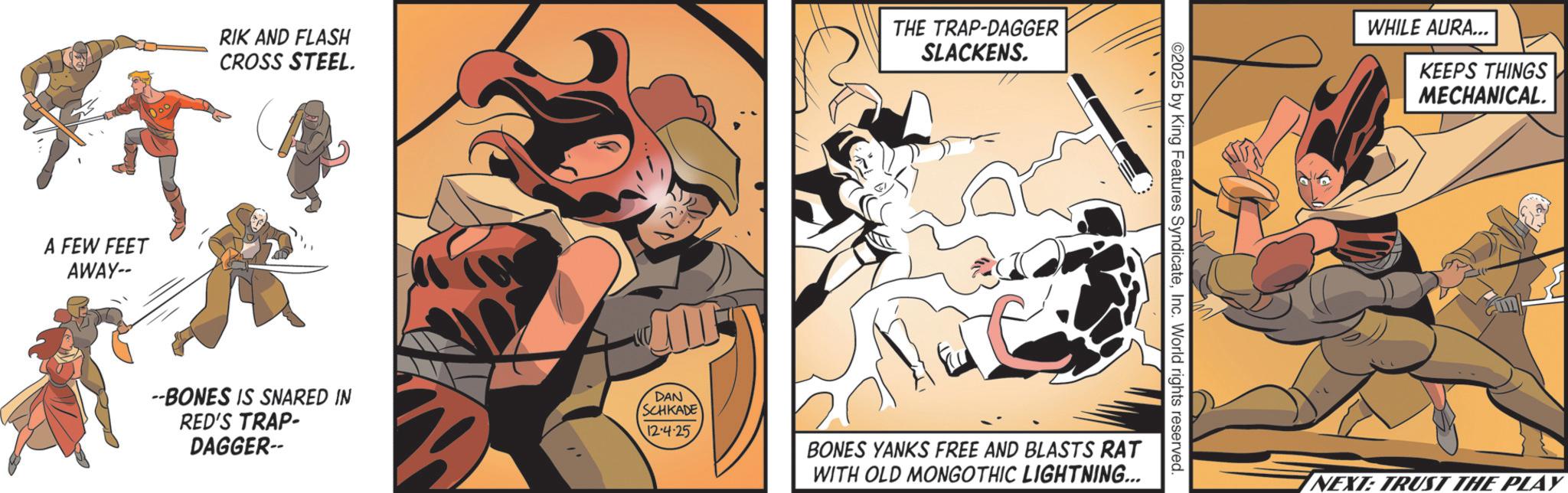 Strike OCR: A FEW FEET AWAY-- RIK AND FLASH CROSS STEEL. THE TRAP-DAGGER SLACKENS. --BONES IS SNARED IN RED'S TRAP- DAGGER-- DAN SCHKADE 12-4·25 ©2025 by King Features SyndicateInc. World rights reserved. BONES YANKS FREE AND BLASTS RAT WITH OLD MONGOTHIC LIGHTNING... WHILE AURA... KEEPS THINGS MECHANICAL. NEXT: TRUST THE PLAY A FEW FEET AWAY-- RIK AND FLASH CROSS STEEL . THE TRAP - DAGGER SLACKENS . --BONES IS SNARED IN RED'S TRAP- DAGGER-- DAN SCHKADE 12-4 · 25 © 2025 by King Features SyndicateInc. World rights reserved . BONES YANKS FREE AND BLASTS RAT WITH OLD MONGOTHIC LIGHTNING ... WHILE AURA ... KEEPS THINGS MECHANICAL . NEXT : TRUST THE PLAY