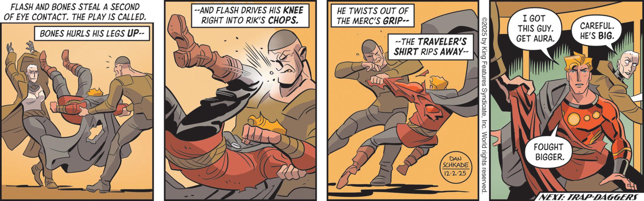 Hero OCR: FLASH AND BONES STEAL A SECOND OF EYE CONTACT. THE PLAY IS CALLED. BONES HURLS HIS LEGS UP-- --AND FLASH DRIVES HIS KNEE RIGHT INTO RIK'S CHOPS. HE TWISTS OUT OF THE MERC'S GRIP-- --THE TRAVELER'S SHIRT RIPS AWAY-- 02025 by King Features SyndicateInc. World rights reserved. DAN SCHKADE 12.2.25 I GOT THIS GUY. GET AURA. CAREFUL. HE'S BIG. FOUGHT BIGGER. NEXT: TRAP-DAGGERS FLASH AND BONES STEAL A SECOND OF EYE CONTACT . THE PLAY IS CALLED . BONES HURLS HIS LEGS UP-- --AND FLASH DRIVES HIS KNEE RIGHT INTO RIK'S CHOPS . HE TWISTS OUT OF THE MERC'S GRIP-- --THE TRAVELER'S SHIRT RIPS AWAY-- 02025 by King Features SyndicateInc. World rights reserved . DAN SCHKADE 12.2.25 I GOT THIS GUY . GET AURA . CAREFUL . HE'S BIG . FOUGHT BIGGER . NEXT : TRAP - DAGGERS