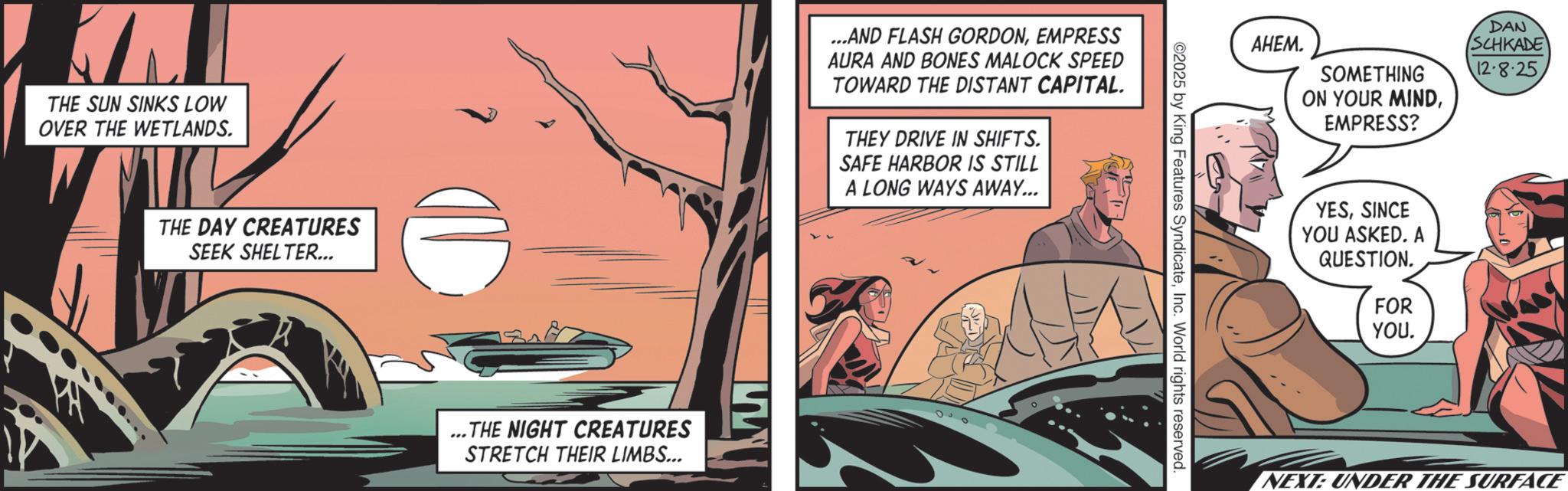 Comic book OCR: THE SUN SINKS LOW OVER THE WETLANDS. THE DAY CREATURES SEEK SHELTER... THE NIGHT CREATURES STRETCH THEIR LIMBS... ...AND FLASH GORDONEMPRESS AURA AND BONES MALOCK SPEED TOWARD THE DISTANT CAPITAL. THEY DRIVE IN SHIFTS. SAFE HARBOR IS STILL A LONG WAYS AWAY... ©2025 by King Features SyndicateInc. World rights reserved. ????. SOMETHING ON YOUR MINDEMPRESS? DAN SCHKADE 12-8-25 YESSINCE YOU ASKED. A QUESTION. FOR YOU. NEXT: UNDER THE SURFACE THE SUN SINKS LOW OVER THE WETLANDS . THE DAY CREATURES SEEK SHELTER ... THE NIGHT CREATURES STRETCH THEIR LIMBS ... ... AND FLASH GORDONEMPRESS AURA AND BONES MALOCK SPEED TOWARD THE DISTANT CAPITAL . THEY DRIVE IN SHIFTS . SAFE HARBOR IS STILL A LONG WAYS AWAY ... © 2025 by King Features SyndicateInc. World rights reserved . ???? . SOMETHING ON YOUR MINDEMPRESS ? DAN SCHKADE 12-8-25 YESSINCE YOU ASKED . A QUESTION . FOR YOU . NEXT : UNDER THE SURFACE