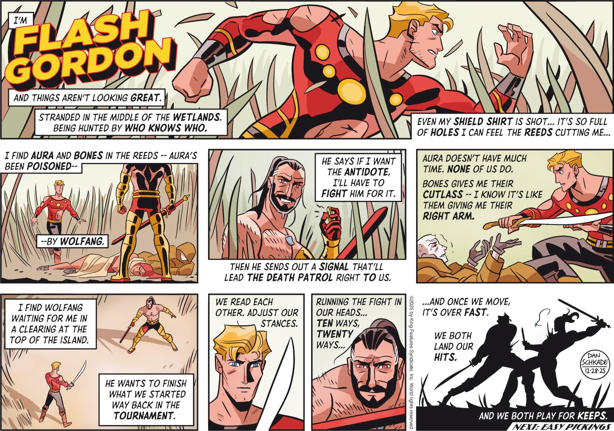 Hero OCR: I'M FLASH GORDON AND THINGS AREN'T LOOKING GREAT. STRANDED IN THE MIDDLE OF THE WETLANDS. BEING HUNTED BY WHO KNOWS WHO. I FIND AURA AND BONES IN THE REEDS -- AURA'S BEEN POISONED-- --BY WOLFANG. I FIND WOLFANG WAITING FOR ME IN A CLEARING AT THE TOP OF THE ISLAND. HE WANTS TO FINISH WHAT WE STARTED WAY BACK IN THE TOURNAMENT. HE SAYS IF I WANT THE ANTIDOTEI'LL HAVE TO FIGHT HIM FOR IT. EVEN MY SHIELD SHIRT IS SHOT... IT'S SO FULL OF HOLES I CAN FEEL THE REEDS CUTTING ME... AURA DOESN'T HAVE MUCH TIME. NONE OF US DO. BONES GIVES ME THEIR CUTLASS -- I KNOW IT'S LIKE THEM GIVING ME THEIR RIGHT ARM. THEN HE SENDS OUT A SIGNAL THAT'LL LEAD THE DEATH PATROL RIGHT TO US. WE READ EACH OTHER. ADJUST OUR STANCES. RUNNING THE FIGHT IN OUR HEADS... TEN WAYSTWENTY WAYS... ...AND ONCE WE MOVEIT'S OVER FAST. WE BOTH LAND OUR HITS. se DAN SCHKADE 12-28-25 AND WE BOTH PLAY FOR KEEPS. NEXT: EASY PICKINGS ©2025 by King Features SyndicateInc. World rights reserved. I'M FLASH GORDON AND THINGS AREN'T LOOKING GREAT . STRANDED IN THE MIDDLE OF THE WETLANDS . BEING HUNTED BY WHO KNOWS WHO . I FIND AURA AND BONES IN THE REEDS -- AURA'S BEEN POISONED-- --BY WOLFANG . I FIND WOLFANG WAITING FOR ME IN A CLEARING AT THE TOP OF THE ISLAND . HE WANTS TO FINISH WHAT WE STARTED WAY BACK IN THE TOURNAMENT . HE SAYS IF I WANT THE ANTIDOTEI'LL HAVE TO FIGHT HIM FOR IT . EVEN MY SHIELD SHIRT IS SHOT ... IT'S SO FULL OF HOLES I CAN FEEL THE REEDS CUTTING ME ... AURA DOESN'T HAVE MUCH TIME . NONE OF US DO . BONES GIVES ME THEIR CUTLASS -- I KNOW IT'S LIKE THEM GIVING ME THEIR RIGHT ARM . THEN HE SENDS OUT A SIGNAL THAT'LL LEAD THE DEATH PATROL RIGHT TO US . WE READ EACH OTHER . ADJUST OUR STANCES . RUNNING THE FIGHT IN OUR HEADS ... TEN WAYSTWENTY WAYS ... ... AND ONCE WE MOVEIT'S OVER FAST . WE BOTH LAND OUR HITS . se DAN SCHKADE 12-28-25 AND WE BOTH PLAY FOR KEEPS . NEXT : EASY PICKINGS © 2025 by King Features SyndicateInc. World rights reserved .
