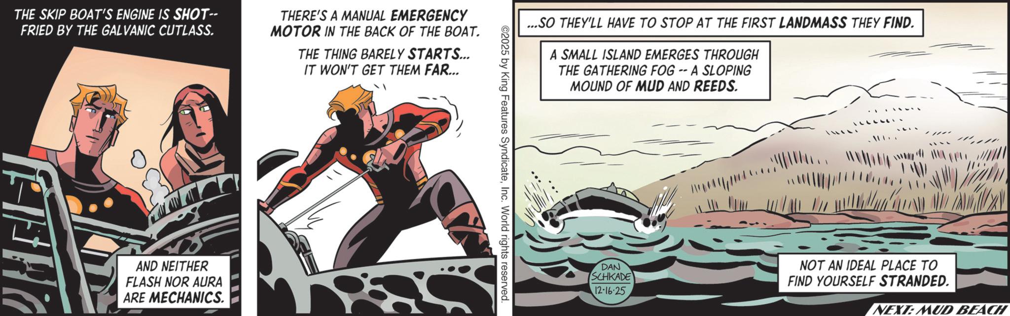 Animation OCR: THE SKIP BOAT'S ENGINE IS SHOT-- FRIED BY THE GALVANIC CUTLASS. AND NEITHER FLASH NOR AURA ARE MECHANICS THERE'S A MANUAL EMERGENCY MOTOR IN THE BACK OF THE BOAT. THE THING BARELY STARTS... IT WON'T GET THEM FAR... ...SO THEY'LL HAVE TO STOP AT THE FIRST LANDMASS THEY FIND. A SMALL ISLAND EMERGES THROUGH THE GATHERING FOG -- A SLOPING MOUND OF MUD AND REEDS. ©2025 by King Features SyndicateInc. World rights reserved. www.di DAN SCHKADE NOT AN IDEAL PLACE TO FIND YOURSELF STRANDED. 12-16·25 NEXT: MUD BEACH THE SKIP BOAT'S ENGINE IS SHOT-- FRIED BY THE GALVANIC CUTLASS . AND NEITHER FLASH NOR AURA ARE MECHANICS THERE'S A MANUAL EMERGENCY MOTOR IN THE BACK OF THE BOAT . THE THING BARELY STARTS ... IT WON'T GET THEM FAR ... ... SO THEY'LL HAVE TO STOP AT THE FIRST LANDMASS THEY FIND . A SMALL ISLAND EMERGES THROUGH THE GATHERING FOG -- A SLOPING MOUND OF MUD AND REEDS . © 2025 by King Features SyndicateInc. World rights reserved . www.di DAN SCHKADE NOT AN IDEAL PLACE TO FIND YOURSELF STRANDED . 12-16 · 25 NEXT : MUD BEACH