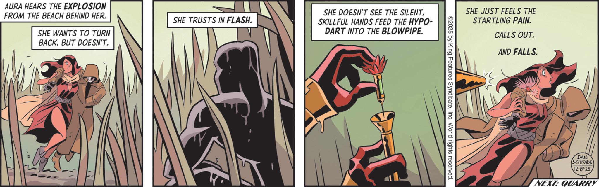 Comic book OCR: AURA HEARS THE EXPLOSION FROM THE BEACH BEHIND HER. SHE WANTS TO TURN BACKBUT DOESN'T. SHE TRUSTS IN FLASH. 0 SHE DOESN'T SEE THE SILENTSKILLFUL HANDS FEED THE HYPO- DART INTO THE BLOWPIPE. SHE JUST FEELS THE STARTLING PAIN. CALLS OUT. AND FALLS. 02025 by King Features SyndicateInc. World rights reserved. DAN SCHKADE 12-19-25 NEXT: QUARRY AURA HEARS THE EXPLOSION FROM THE BEACH BEHIND HER . SHE WANTS TO TURN BACKBUT DOESN'T . SHE TRUSTS IN FLASH . 0 SHE DOESN'T SEE THE SILENTSKILLFUL HANDS FEED THE HYPO- DART INTO THE BLOWPIPE . SHE JUST FEELS THE STARTLING PAIN . CALLS OUT . AND FALLS . 02025 by King Features SyndicateInc. World rights reserved . DAN SCHKADE 12-19-25 NEXT : QUARRY