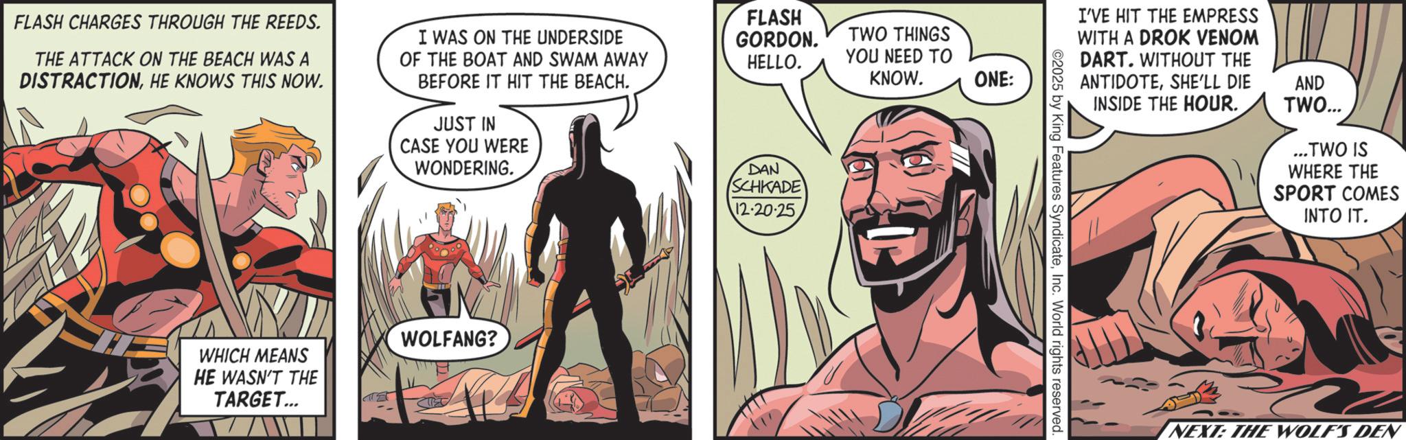 Hero OCR: FLASH CHARGES THROUGH THE REEDS. THE ATTACK ON THE BEACH WAS A DISTRACTIONHE KNOWS THIS NOW. I WAS ON THE UNDERSIDE OF THE BOAT AND SWAM AWAY BEFORE IT HIT THE BEACH. JUST IN CASE YOU WERE WONDERING. WHICH MEANS HE WASN'T THE TARGET... WOLFANG? FLASH GORDON. TWO THINGS HELLO. YOU NEED TO KNOW. ONE: DAN SCHKADE 12-20-25 I'VE HIT THE EMPRESS WITH A DROK VENOM DART. WITHOUT THE ANTIDOTESHE'LL DIE INSIDE THE HOUR. 2025 by King Features SyndicateInc. World rights reserved. AND TWO... ...TWO IS WHERE THE SPORT COMES INTO IT. NEXT: THE WOLF'S DEN FLASH CHARGES THROUGH THE REEDS . THE ATTACK ON THE BEACH WAS A DISTRACTIONHE KNOWS THIS NOW . I WAS ON THE UNDERSIDE OF THE BOAT AND SWAM AWAY BEFORE IT HIT THE BEACH . JUST IN CASE YOU WERE WONDERING . WHICH MEANS HE WASN'T THE TARGET ... WOLFANG ? FLASH GORDON . TWO THINGS HELLO . YOU NEED TO KNOW . ONE : DAN SCHKADE 12-20-25 I'VE HIT THE EMPRESS WITH A DROK VENOM DART . WITHOUT THE ANTIDOTESHE'LL DIE INSIDE THE HOUR . 2025 by King Features SyndicateInc. World rights reserved . AND TWO ... ... TWO IS WHERE THE SPORT COMES INTO IT . NEXT : THE WOLF'S DEN