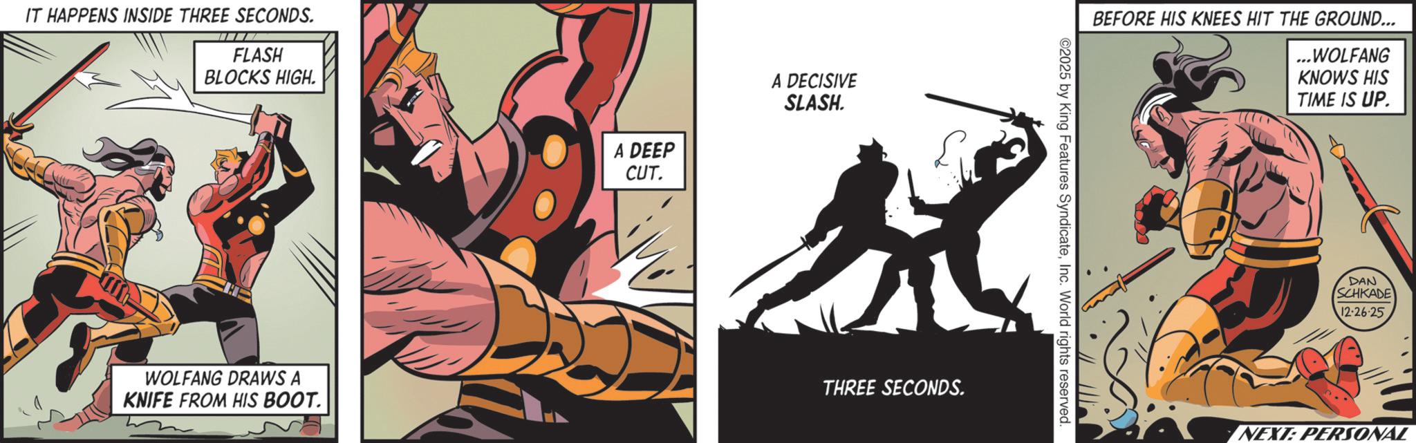 Publication OCR: IT HAPPENS INSIDE THREE SECONDS. FLASH BLOCKS HIGH. WOLFANG DRAWS A KNIFE FROM HIS BOOT. A DEEP CUT. A DECISIVE SLASH. THREE SECONDS. BEFORE HIS KNEES HIT THE GROUND... ...WOLFANG ©2025 by King Features SyndicateInc. World rights reserved. KNOWS HIS TIME IS UP. DAN SCHKADE 12-26-25 NEXT: PERSONAL IT HAPPENS INSIDE THREE SECONDS . FLASH BLOCKS HIGH . WOLFANG DRAWS A KNIFE FROM HIS BOOT . A DEEP CUT . A DECISIVE SLASH . THREE SECONDS . BEFORE HIS KNEES HIT THE GROUND ... ... WOLFANG © 2025 by King Features SyndicateInc. World rights reserved . KNOWS HIS TIME IS UP . DAN SCHKADE 12-26-25 NEXT : PERSONAL