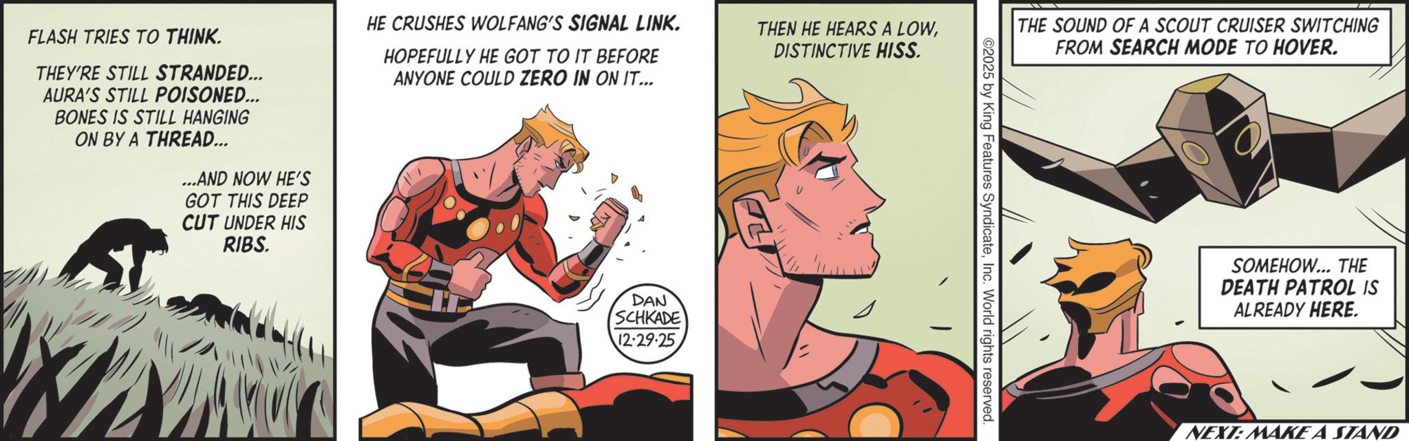 Hero OCR: FLASH TRIES TO THINK. THEY'RE STILL STRANDED... AURA'S STILL POISONED... BONES IS STILL HANGING ON BY A THREAD... ...AND NOW HE'S GOT THIS DEEP CUT UNDER HIS RIBS. HE CRUSHES WOLFANG'S SIGNAL LINK. HOPEFULLY HE GOT TO IT BEFORE ANYONE COULD ZERO IN ON IT... DAN SCHKADE 12.29.25 THEN HE HEARS A LOWDISTINCTIVE HISS. THE SOUND OF A SCOUT CRUISER SWITCHING FROM SEARCH MODE TO HOVER. ©2025 by King Features SyndicateInc. World rights reserved. SOMEHOW... THE DEATH PATROL IS ALREADY HERE. NEXT: MAKE A STAND FLASH TRIES TO THINK . THEY'RE STILL STRANDED ... AURA'S STILL POISONED ... BONES IS STILL HANGING ON BY A THREAD ... ... AND NOW HE'S GOT THIS DEEP CUT UNDER HIS RIBS . HE CRUSHES WOLFANG'S SIGNAL LINK . HOPEFULLY HE GOT TO IT BEFORE ANYONE COULD ZERO IN ON IT ... DAN SCHKADE 12.29.25 THEN HE HEARS A LOWDISTINCTIVE HISS . THE SOUND OF A SCOUT CRUISER SWITCHING FROM SEARCH MODE TO HOVER . © 2025 by King Features SyndicateInc. World rights reserved . SOMEHOW ... THE DEATH PATROL IS ALREADY HERE . NEXT : MAKE A STAND