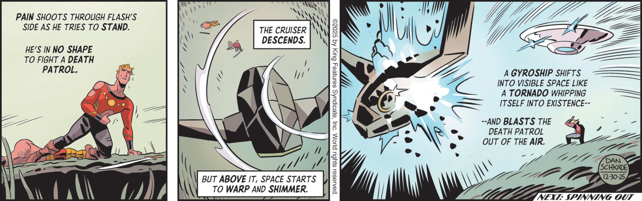 Graphic design OCR: PAIN SHOOTS THROUGH FLASH'S SIDE AS HE TRIES TO STAND. HE'S IN NO SHAPE TO FIGHT A DEATH PATROL. THE CRUISER DESCENDS. ©2025 by King Features SyndicateInc. World rights reserved. BUT ABOVE ITSPACE STARTS TO WARP AND SHIMMER. A GYROSHIP SHIFTS INTO VISIBLE SPACE LIKE A TORNADO WHIPPING ITSELF INTO EXISTENCE-- --AND BLASTS THE DEATH PATROL OUT OF THE AIR. DAN SCHKADE 12-30-25 NEXT: SPINNING OUT PAIN SHOOTS THROUGH FLASH'S SIDE AS HE TRIES TO STAND . HE'S IN NO SHAPE TO FIGHT A DEATH PATROL . THE CRUISER DESCENDS . © 2025 by King Features SyndicateInc. World rights reserved . BUT ABOVE ITSPACE STARTS TO WARP AND SHIMMER . A GYROSHIP SHIFTS INTO VISIBLE SPACE LIKE A TORNADO WHIPPING ITSELF INTO EXISTENCE-- --AND BLASTS THE DEATH PATROL OUT OF THE AIR . DAN SCHKADE 12-30-25 NEXT : SPINNING OUT