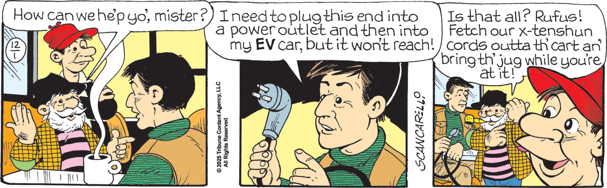 Animated cartoon OCR: © 2025 Tribune Content AgencyLLC All Rights Reserved How can we hep yo'mister?) I need to plug this end into 12 a power outlet and then into my EV carbut it won't reach! Is that all? Rufus! Fetch our x-tenshun cords outta th cart an bring th' jug while you're at it! SCANCARELLO © 2025 Tribune Content AgencyLLC All Rights Reserved How can we hep yo 'mister ? ) I need to plug this end into 12 a power outlet and then into my EV carbut it won't reach ! Is that all ? Rufus ! Fetch our x - tenshun cords outta th cart an bring th ' jug while you're at it ! SCANCARELLO