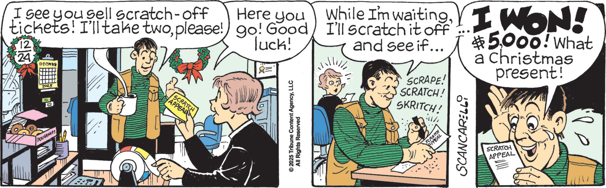 Fiction OCR: D I see you sell scratch-off Here you While I'm waiting. I WON! tickets! I'll take twoplease! go! Good I'll scratch it off 12 24 DECEMBE 2025 luck! R= $5000! What and see if... SCRAPE! SCRATCH! a Christmas present! DOUGHNUTS SCRATCH APPEAL © 2025 Tribune Content AgencyLLC All Rights Reserved SKRITCH! SCRATCH APPEAL SCANCARELLi SCRATCH APPEAL D I see you sell scratch - off Here you While I'm waiting . I WON ! tickets ! I'll take twoplease ! go ! Good I'll scratch it off 12 24 DECEMBE 2025 luck ! R = $ 5000 ! What and see if ... SCRAPE ! SCRATCH ! a Christmas present ! DOUGHNUTS SCRATCH APPEAL © 2025 Tribune Content AgencyLLC All Rights Reserved SKRITCH ! SCRATCH APPEAL SCANCARELLi SCRATCH APPEAL