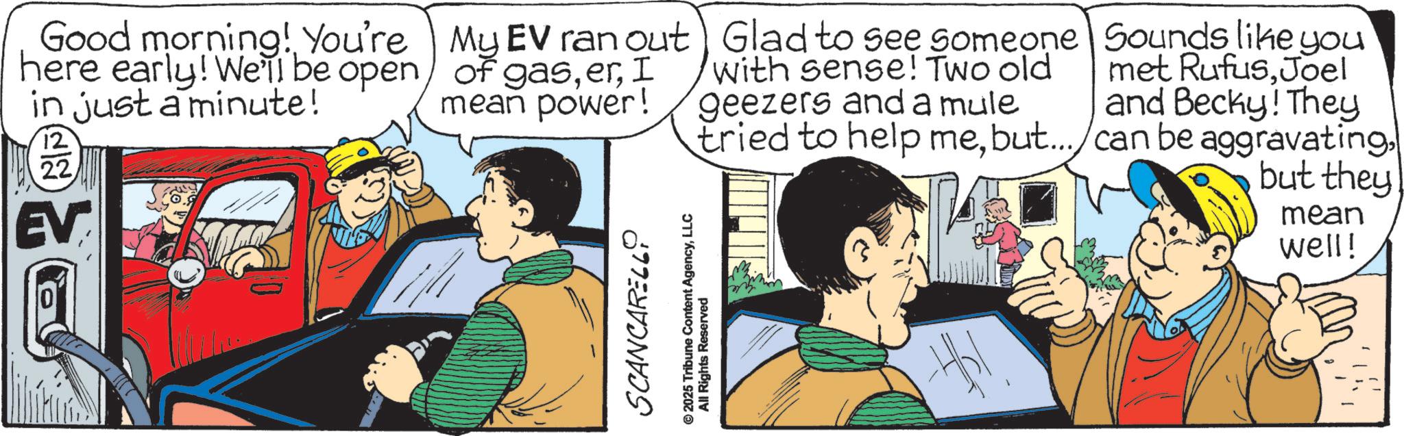 Publication OCR: Good morning! You're here early! We'll be open in just a minute! 12 22 EV My EV ran out of gasI mean power! SCANCARELL © 2025 Tribune Content AgencyLLC All Rights Reserved Glad to see someone with sense! Two old geezers and a mule Sounds like you met RufusJoel and Becky! They tried to help mebut.../can be aggravating but they mean well! Good morning ! You're here early ! We'll be open in just a minute ! 12 22 EV My EV ran out of gasI mean power ! SCANCARELL © 2025 Tribune Content AgencyLLC All Rights Reserved Glad to see someone with sense ! Two old geezers and a mule Sounds like you met RufusJoel and Becky ! They tried to help mebut ... / can be aggravating but they mean well !