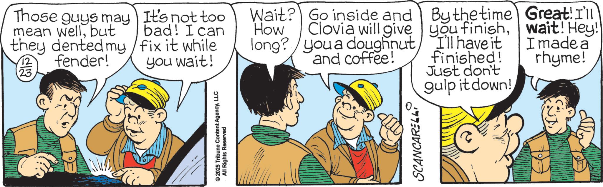 Fictional character OCR: Those guys may mean wellbut they dented my fender! 23 It's not too bad! I can fix it while you wait! © 2025 Tribune Content AgencyLLC All Rights Reserved Wait? Go inside and How Clovia will give long? you a doughnut and coffee! SCANCARELL By the time you finishI'll have it finished! Just don't gulp it down! Great! I'll wait! Hey! I made a rhyme! Those guys may mean wellbut they dented my fender ! 23 It's not too bad ! I can fix it while you wait ! © 2025 Tribune Content AgencyLLC All Rights Reserved Wait ? Go inside and How Clovia will give long ? you a doughnut and coffee ! SCANCARELL By the time you finishI'll have it finished ! Just don't gulp it down ! Great ! I'll wait ! Hey ! I made a rhyme !