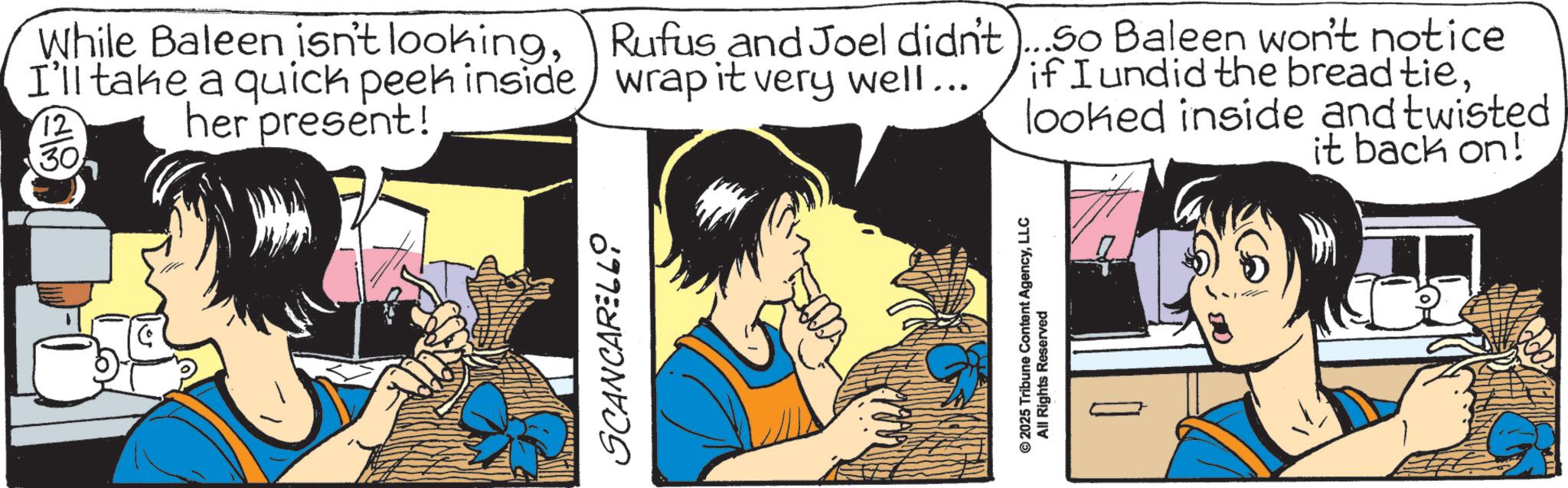 Comic book OCR: While Baleen isn't lookingI'll take a quick peek inside her present! 12 30 Rufus and Joel didn't)...So Baleen won't notice wrap it very well... if I undid the bread tielooked inside and twisted it back on! SCANCARELLO © 2025 Tribune Content AgencyLLC All Rights Reserved 18 While Baleen isn't lookingI'll take a quick peek inside her present ! 12 30 Rufus and Joel didn't ) ... So Baleen won't notice wrap it very well ... if I undid the bread tielooked inside and twisted it back on ! SCANCARELLO © 2025 Tribune Content AgencyLLC All Rights Reserved 18