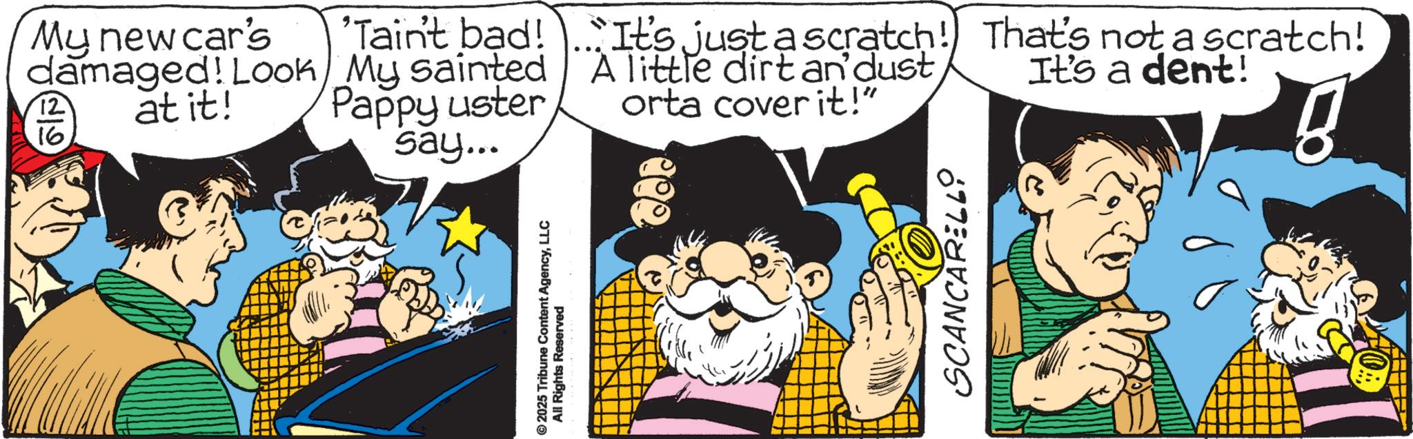 Conversation OCR: My new car's damaged! Look at it! 12 16. 'Tain't bad! My sainted Pappy uster say... It's just a scratch! That's not a scratch! A little dirt an'dust It's a dent! orta cover it!" g 2025 Tribune Content AgencyLLC All Rights Reserved SCANCARELLO ? My new car's damaged ! Look at it ! 12 16 . ' Tain't bad ! My sainted Pappy uster say ... It's just a scratch ! That's not a scratch ! A little dirt an'dust It's a dent ! orta cover it ! " g 2025 Tribune Content AgencyLLC All Rights Reserved SCANCARELLO ?