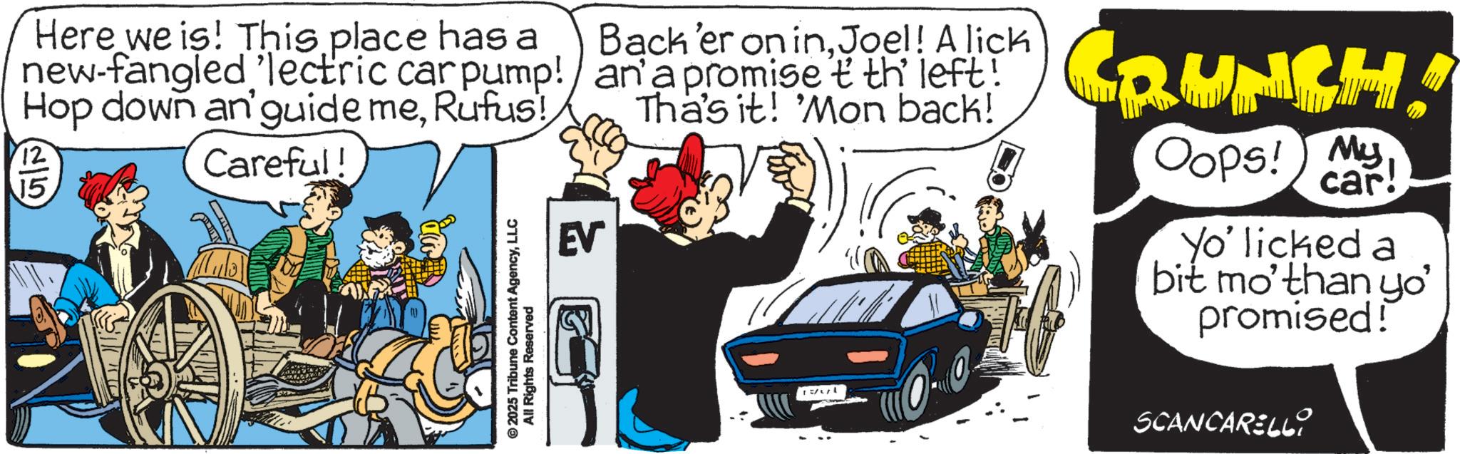 Animated cartoon OCR: Here we is! This place has a Back 'er on inJoel! A lick new-fangled 'lectric car pump!/ an' a promise tth left! Hop down an'guide meRufus! 12 15 Careful! © 2025 Tribune Content AgencyLLC All Rights Reserved EV Tha's it! Mon back! CRUNCH! Oops! My car! Yo' licked a bit mo'than yo' promised! SCANCARELLY Here we is ! This place has a Back ' er on inJoel ! A lick new - fangled ' lectric car pump ! / an ' a promise tth left ! Hop down an'guide meRufus ! 12 15 Careful ! © 2025 Tribune Content AgencyLLC All Rights Reserved EV Tha's it ! Mon back ! CRUNCH ! Oops ! My car ! Yo ' licked a bit mo'than yo ' promised ! SCANCARELLY