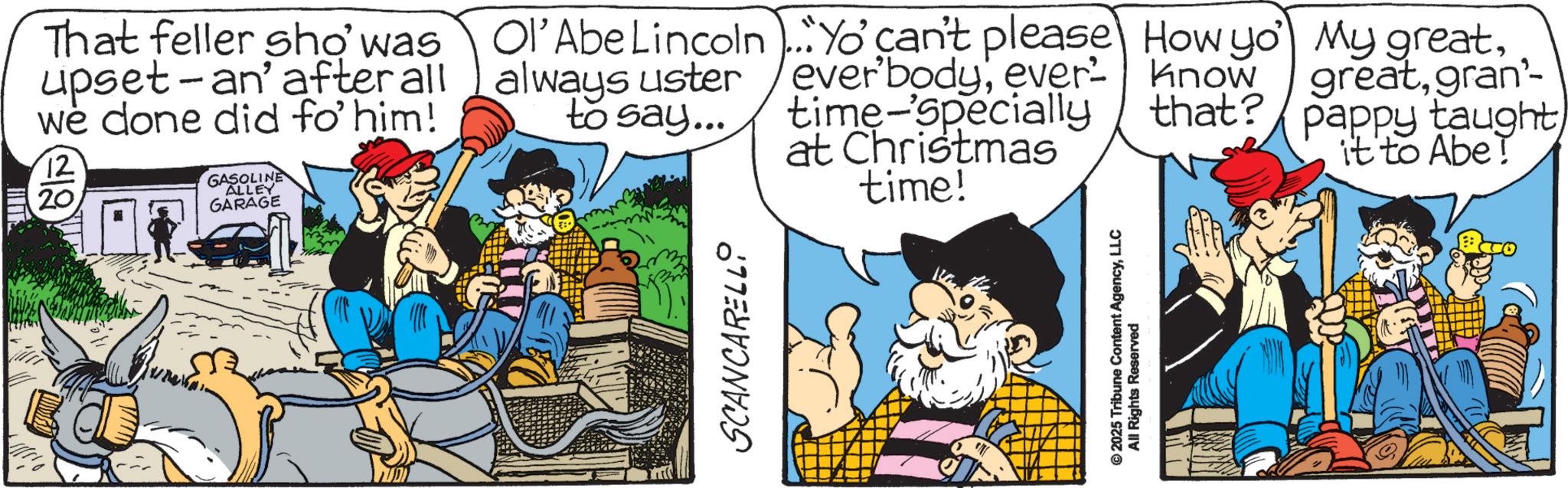 Animated cartoon OCR: That feller sho' was upset-an' after all we done did fo' him! 12 20 GASOLINE ALLEY GARAGE SCANCARELLO Ol'Abe Lincoln Yo' can't please How yo always uster to say... ever'bodyever time-specially know My greatgran'- that? pappy taught at Christmas it to Abe! time! © 2025 Tribune Content AgencyLLC All Rights Reserved That feller sho ' was upset - an ' after all we done did fo ' him ! 12 20 GASOLINE ALLEY GARAGE SCANCARELLO Ol'Abe Lincoln Yo ' can't please How yo always uster to say ... ever'bodyever time - specially know My greatgran'- that ? pappy taught at Christmas it to Abe ! time ! © 2025 Tribune Content AgencyLLC All Rights Reserved