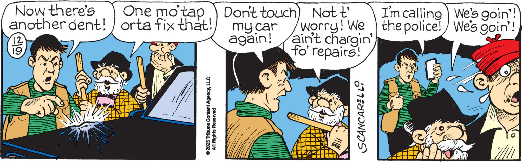 Animated cartoon OCR: © 2025 Tribune Content AgencyLLC All Rights Reserved Now there's One mo'tap Don't touch) another dent! orta fix that! 12 19 my car again! Not t' Worry! We ain't chargin fo' repairs! I'm calling We's goin'! the police! We's goin'! SCANCARELL © 2025 Tribune Content AgencyLLC All Rights Reserved Now there's One mo'tap Don't touch ) another dent ! orta fix that ! 12 19 my car again ! Not t ' Worry ! We ain't chargin fo ' repairs ! I'm calling We's goin ' ! the police ! We's goin ' ! SCANCARELL