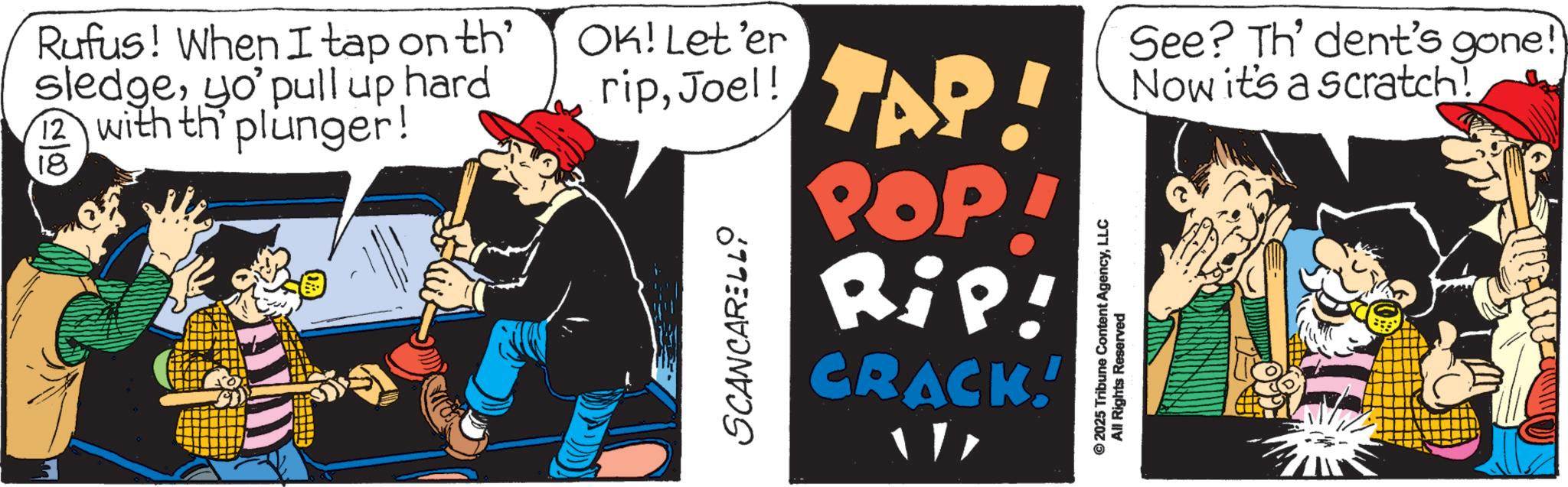 Animated cartoon OCR: Rufus! When I tap on th' sledgeyo' pull up hard 12 with th plunger! 18 OK! Let'er ripJoel! TAP SCANCARELLO POP! Rip! CRACK! © 2025 Tribune Content AgencyLLC All Rights Reserved See? Th' dent's gone!) Now it's a scratch! Rufus ! When I tap on th ' sledgeyo ' pull up hard 12 with th plunger ! 18 OK ! Let'er ripJoel ! TAP SCANCARELLO POP ! Rip ! CRACK ! © 2025 Tribune Content AgencyLLC All Rights Reserved See ? Th ' dent's gone ! ) Now it's a scratch !