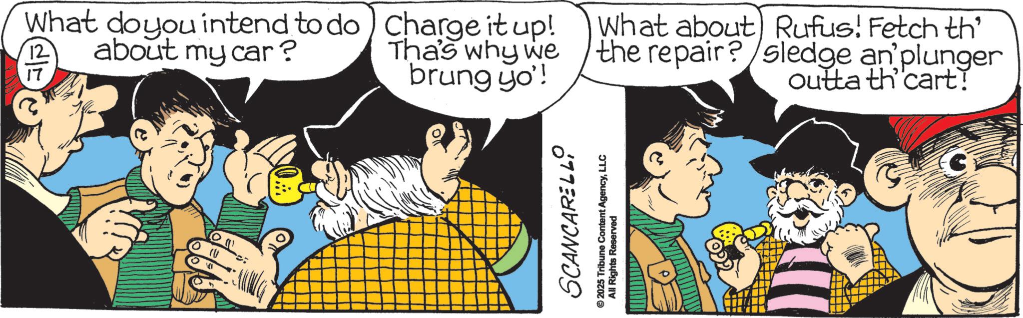 Publication OCR: What do you intend to do about my car? 12 17 Charge it up! Tha's why we brung yo'! What about Rufus! Fetch th the repair? sledge an plunger outta th'cart! SCANCARELLI © 2025 Tribune Content AgencyLLC All Rights Reserved What do you intend to do about my car ? 12 17 Charge it up ! Tha's why we brung yo ' ! What about Rufus ! Fetch th the repair ? sledge an plunger outta th'cart ! SCANCARELLI © 2025 Tribune Content AgencyLLC All Rights Reserved