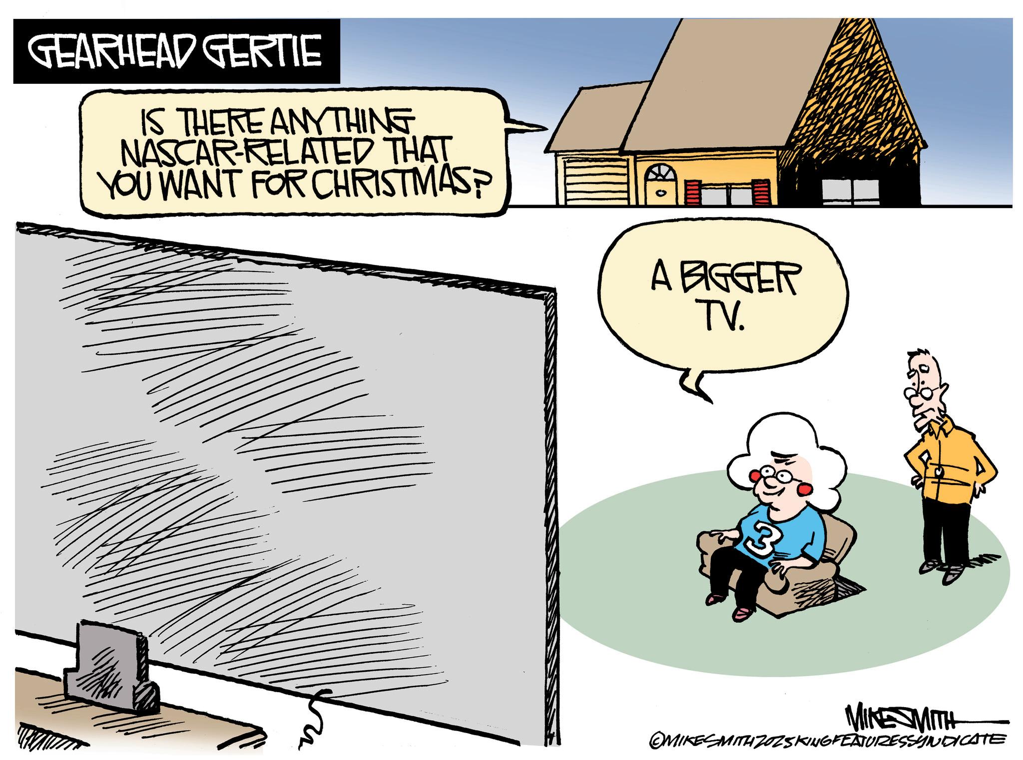 Graphics OCR: GEARHEAD GERTIE IS THERE ANYTHING NASCAR-RELATED THAT YOU WANT FOR CHRISTMAS? A BIGGER TV. MIKE MITH OMIKESMITH ZOZSKING FEATURESSYNDICATE GEARHEAD GERTIE IS THERE ANYTHING NASCAR - RELATED THAT YOU WANT FOR CHRISTMAS ? A BIGGER TV . MIKE MITH OMIKESMITH ZOZSKING FEATURESSYNDICATE