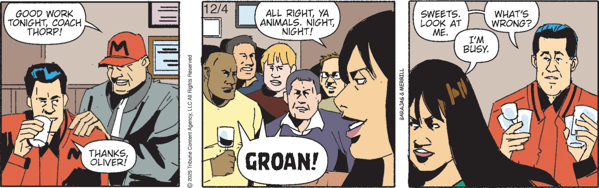 Animated cartoon OCR: GOOD WORK TONIGHTCOACH THORP! M THANKSOLIVER! - 12/4 ALL RIGHTYA ANIMALS. NIGHTNIGHT! SWEETS. LOOK AT WHAT'S WRONG? ME. I'M BUSY. 2025 Tribune Content AgencyLLC All Rights Reserved GROAN! BARAJAS & MERRILL fall GOOD WORK TONIGHTCOACH THORP ! M THANKSOLIVER ! - 12/4 ALL RIGHTYA ANIMALS . NIGHTNIGHT ! SWEETS . LOOK AT WHAT'S WRONG ? ME . I'M BUSY . 2025 Tribune Content AgencyLLC All Rights Reserved GROAN ! BARAJAS & MERRILL fall