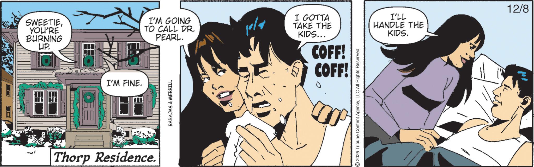 Animated cartoon OCR: SWEETIEYOU'RE BURNING UP. I'M GOING TO CALL DR. PEARL. I'M FINE. Thorp Residence. BARAJAS & MERRILL 10/4 I GOTTA TAKE THE KIDS... I'LL 12/8 HANDLE THE KIDS. COFF! COFF! 2025 Tribune Content AgencyLLC All Rights Reserved SWEETIEYOU'RE BURNING UP . I'M GOING TO CALL DR . PEARL . I'M FINE . Thorp Residence . BARAJAS & MERRILL 10/4 I GOTTA TAKE THE KIDS ... I'LL 12/8 HANDLE THE KIDS . COFF ! COFF ! 2025 Tribune Content AgencyLLC All Rights Reserved