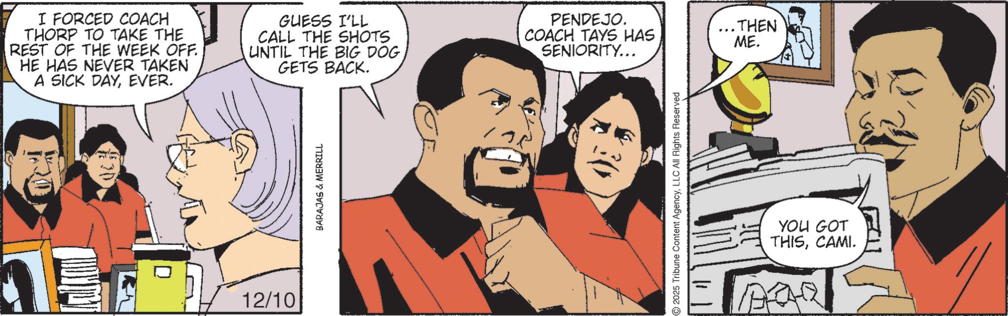 Animation OCR: I FORCED COACH THORP TO TAKE THE REST OF THE WEEK OFF. HE HAS NEVER TAKEN A SICK DAYEVER. GUESS I'LL CALL THE SHOTS UNTIL THE BIG DOG GETS BACK. PENDEJO. COACH TAYS HAS SENIORITY... 12/10 BARAJAS & MERRILL 2025 Tribune Content AgencyLLC All Rights Reserved ..THEN ME. YOU GOT THISCAMI. ARR I FORCED COACH THORP TO TAKE THE REST OF THE WEEK OFF . HE HAS NEVER TAKEN A SICK DAYEVER . GUESS I'LL CALL THE SHOTS UNTIL THE BIG DOG GETS BACK . PENDEJO . COACH TAYS HAS SENIORITY ... 12/10 BARAJAS & MERRILL 2025 Tribune Content AgencyLLC All Rights Reserved ..THEN ME . YOU GOT THISCAMI . ARR