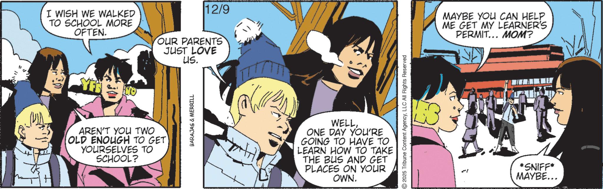 Graphics OCR: I WISH WE WALKED TO SCHOOL MORE OFTEN. 12/9 OUR PARENTS JUST LOVE US. AREN'T YOU TWO [OLD ENOUGH TO GET YOURSELVES TO SCHOOL? BARAJAS & MERRILL 2025 Tribune Content AgencyLLC All Rights Reserved WELLONE DAY YOU'RE GOING TO HAVE TO LEARN HOW TO TAKE THE BUS AND GET PLACES ON YOUR OWN. MAYBE YOU CAN HELP ME GET MY LEARNER'S PERMIT... MOM? *SNIFF* MAYBE... I WISH WE WALKED TO SCHOOL MORE OFTEN . 12/9 OUR PARENTS JUST LOVE US . AREN'T YOU TWO [ OLD ENOUGH TO GET YOURSELVES TO SCHOOL ? BARAJAS & MERRILL 2025 Tribune Content AgencyLLC All Rights Reserved WELLONE DAY YOU'RE GOING TO HAVE TO LEARN HOW TO TAKE THE BUS AND GET PLACES ON YOUR OWN . MAYBE YOU CAN HELP ME GET MY LEARNER'S PERMIT ... MOM ? * SNIFF * MAYBE ...