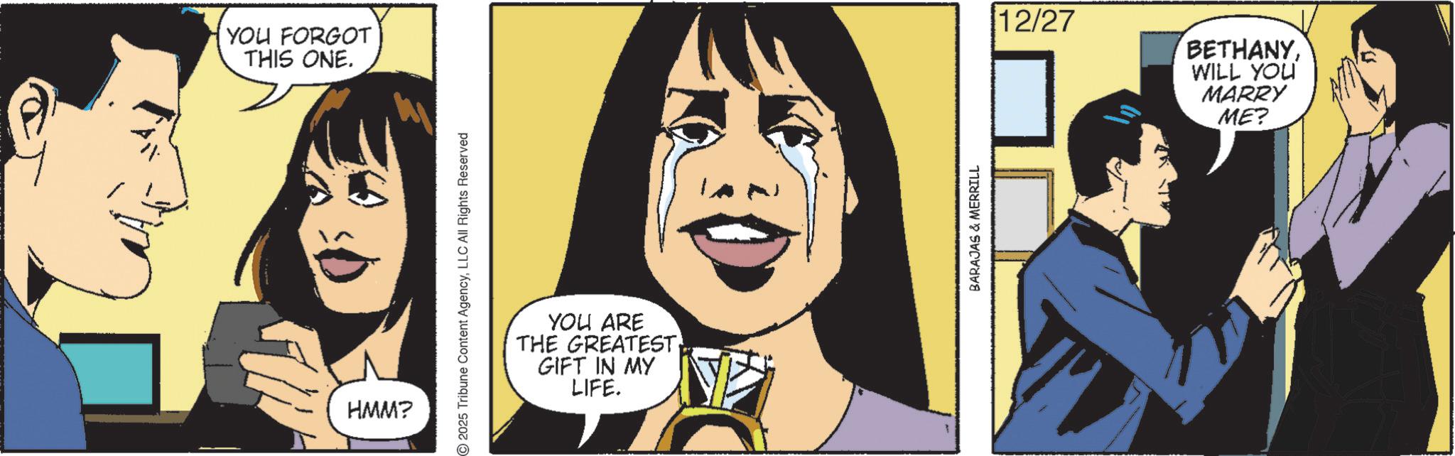 Animated cartoon OCR: YOU FORGOT THIS ONE. HMM? 2025 Tribune Content AgencyLLC All Rights Reserved YOU ARE THE GREATEST. GIFT IN MY LIFE. BARAJAS & MERRILL 12/27 BETHANYWILL YOU MARRY ME? YOU FORGOT THIS ONE . HMM ? 2025 Tribune Content AgencyLLC All Rights Reserved YOU ARE THE GREATEST . GIFT IN MY LIFE . BARAJAS & MERRILL 12/27 BETHANYWILL YOU MARRY ME ?