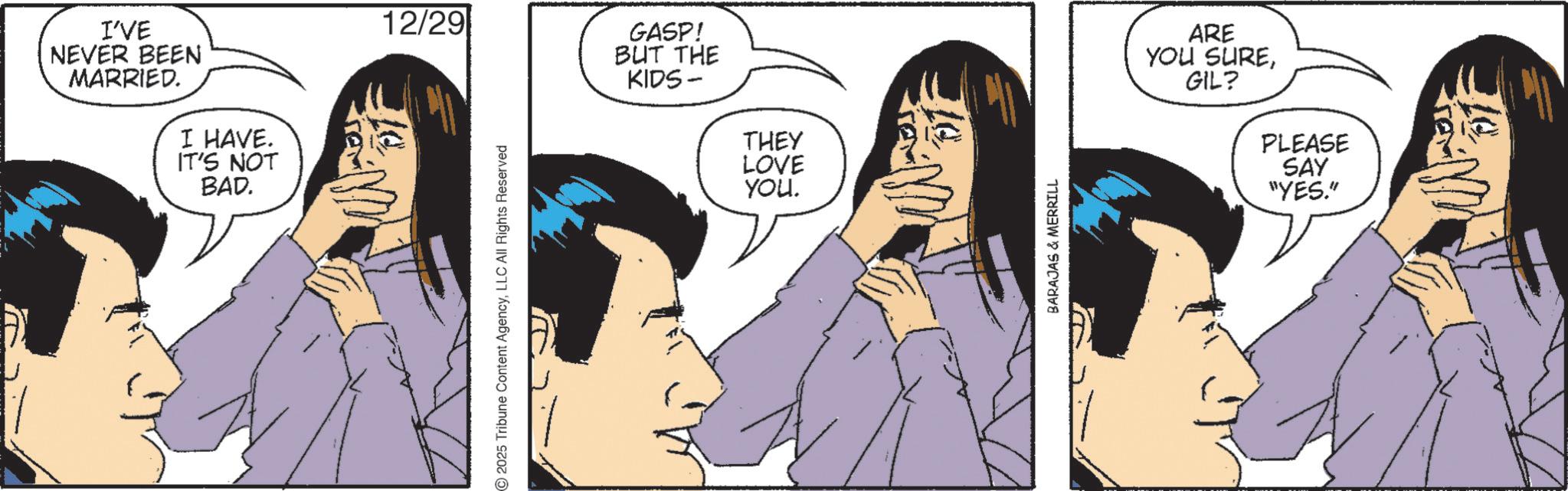 Animated cartoon OCR: I'VE NEVER BEEN MARRIED. I HAVE. IT'S NOT BAD. 12/29 GASP! BUT THE KIDS- 2025 Tribune Content AgencyLLC All Rights Reserved THEY LOVE YOU. BARAJAS & MERRILL ARE YOU SUREGIL? PLEASE SAY "YES." I'VE NEVER BEEN MARRIED . I HAVE . IT'S NOT BAD . 12/29 GASP ! BUT THE KIDS- 2025 Tribune Content AgencyLLC All Rights Reserved THEY LOVE YOU . BARAJAS & MERRILL ARE YOU SUREGIL ? PLEASE SAY " YES . "