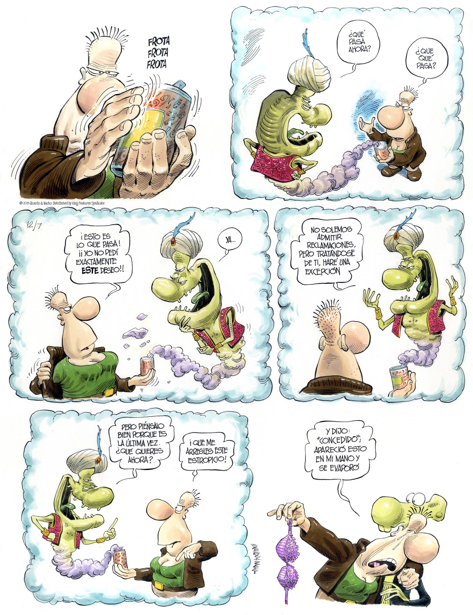Publication OCR: AHORA? ¿QUE QUE PASA? FROTA FROTA ¿QUE PASA FROTA 2025 Ricardo & Nacho. Distributed by King Features Syndicate NZS 12/7 IESTO ES LO QUE PASA! ii YO NO PEDl EXACTAMENTE ESTE DESEO!! YA... NO SOLEMOS ADMITIR RECLAMACIONESPERO TRATANDOSE DE TIHARE UNA EXCEPCION ?? PERO PIENSALO BIEN PORQUE ES LA ÚLTIMA VEZ. ¿QUE QUIERES AHORA?... iQUE ME ARREGLES ESTE ESTROPICIO! Y DIJO: "CONCEDIDO"; APARECIÓ ESTO EN MI MANO Y SE EVAPORO RICARDONACHO AHORA ? ¿ QUE QUE PASA ? FROTA FROTA ¿ QUE PASA FROTA 2025 Ricardo & Nacho . Distributed by King Features Syndicate NZS 12/7 IESTO ES LO QUE PASA ! ii YO NO PEDl EXACTAMENTE ESTE DESEO !! YA ... NO SOLEMOS ADMITIR RECLAMACIONESPERO TRATANDOSE DE TIHARE UNA EXCEPCION ?? PERO PIENSALO BIEN PORQUE ES LA ÚLTIMA VEZ . ¿ QUE QUIERES AHORA ? ... iQUE ME ARREGLES ESTE ESTROPICIO ! Y DIJO : " CONCEDIDO " ; APARECIÓ ESTO EN MI MANO Y SE EVAPORO RICARDONACHO