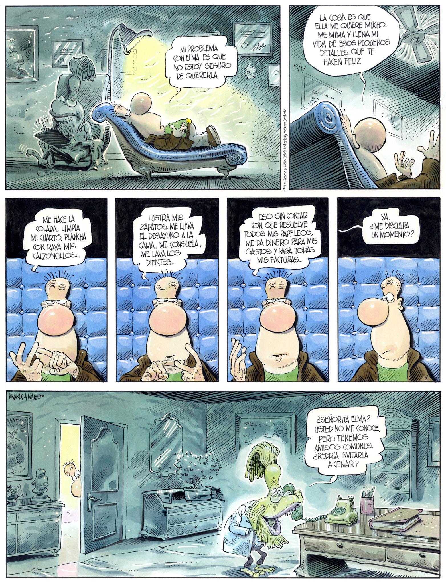 Comic book OCR: RICARDONACIO MI PROBLEMA CON ELMA ES QUE NO ESTOY SEGURO DE QUERERLA Be 12/17 © 2025 Ricardo & Nacho. Distributed by King Features Syndicate LA COSA ES QUE ELLA ME QUIERE MUKHO. ME MIMA Y LLENA MI VIDA DE ESOS PEQUEÑOS DETALLES QUE TE HACEN FELIZ ME HACE LA KOLADALIMPIA MI CUARTOPLANCHA CON RAYA MIS CALZONCILLOS... LUSTRA MIS ZAPATOSME LLEVA EL DESAYUNO A LA CAMAME LAVA LOS DIENTES... ESO SIN CONTAR CON QUE RESUELVE TODOS MIS PAPELEOSME DA DINERO PARA MIS GASTOS Y PAGA TODAS MIS FACTURAS... YA. ¿ME DISCULPA UN MOMENTO? ¿SEÑORITA ELMA? USTED NO ME CONOCEPERO TENEMOS AMIGOS COMUNES. ¿PODRÍA INVITARLA A CENAR? M RICARDONACIO MI PROBLEMA CON ELMA ES QUE NO ESTOY SEGURO DE QUERERLA Be 12/17 © 2025 Ricardo & Nacho . Distributed by King Features Syndicate LA COSA ES QUE ELLA ME QUIERE MUKHO . ME MIMA Y LLENA MI VIDA DE ESOS PEQUEÑOS DETALLES QUE TE HACEN FELIZ ME HACE LA KOLADALIMPIA MI CUARTOPLANCHA CON RAYA MIS CALZONCILLOS ... LUSTRA MIS ZAPATOSME LLEVA EL DESAYUNO A LA CAMAME CONSUELAME LAVA LOS DIENTES ... ESO SIN CONTAR CON QUE RESUELVE TODOS MIS PAPELEOSME DA DINERO PARA MIS GASTOS Y PAGA TODAS MIS FACTURAS ... YA . ¿ ME DISCULPA UN MOMENTO ? ¿ SEÑORITA ELMA ? USTED NO ME CONOCEPERO TENEMOS AMIGOS COMUNES . ¿ PODRÍA INVITARLA A CENAR ? M