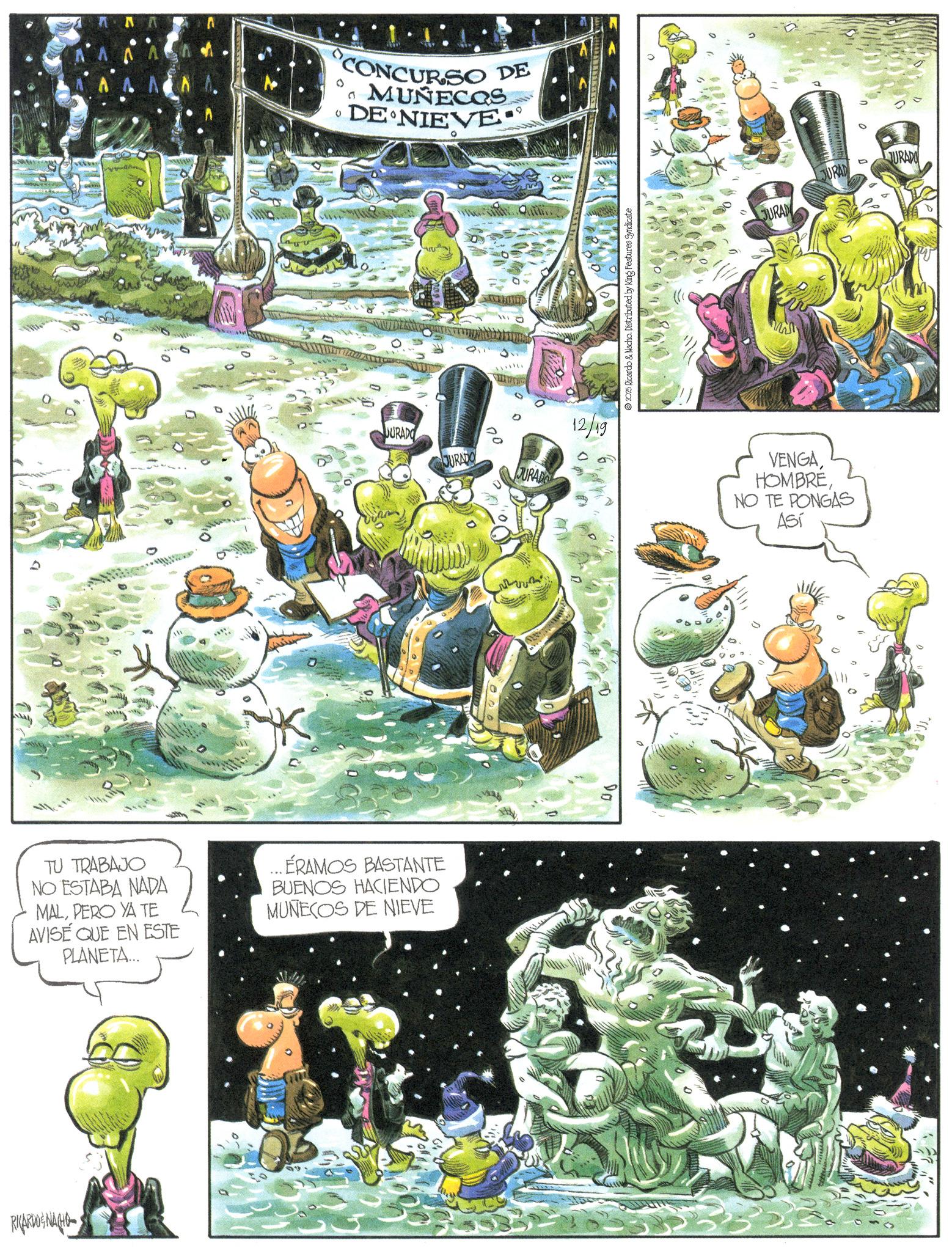 Animated cartoon OCR: TU TRABAJO NO ESTABA NADA 0 CONCURSO DE MUÑECOS DE NIEVE JURADO ÉRAMOS BASTANTE BUENOS HACIENDO MALPERO YA TE MUÑECOS DE NIEVE AVISÉ QUE EN ESTE PLANETA... RICARDOGNACHO JURADO ° 00 JURADO 12/19 Do 2025 Ricardo & Nacho. Distributed by King Features Syndicate JURAD JURAD D JURADO VENGANO TE PONGAS Así TU TRABAJO NO ESTABA NADA 0 CONCURSO DE MUÑECOS DE NIEVE JURADO ÉRAMOS BASTANTE BUENOS HACIENDO MALPERO YA TE MUÑECOS DE NIEVE AVISÉ QUE EN ESTE PLANETA ... RICARDOGNACHO JURADO ° 00 JURADO 12/19 Do 2025 Ricardo & Nacho . Distributed by King Features Syndicate JURAD JURAD D JURADO VENGANO TE PONGAS Así