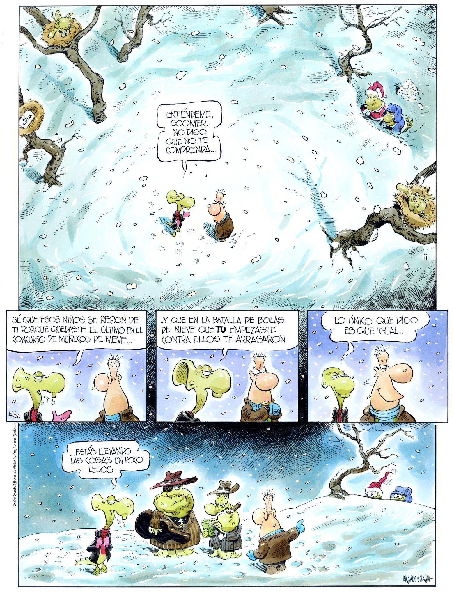 Comics OCR: 0 12/28 2025 Ricardo & Nacho. Distributed by King Features Syndicate ENTIENDEME GOOMER. NO DIGO QUE NO TE COMPRENDA... 0 0 SÉ QUE ESOS NIÑOS SE RIERON DE TI PORQUE QUEDASTE EL ÚLTIMO EN EL CONCURSO DE MUÑECOS DE NIEVE.... Y QUE EN LA BATALLA DE BOLAS DE NIEVE QUE TU EMPEZASTE CONTRA ELLOS TE ARRASARON LO ÚNICO QUE DIGO ES QUE IGUAL ... ESTÁS LLEVANDO LAS COSAS UN POCO LEJOS 0 RICARDONA 0 0 12/28 2025 Ricardo & Nacho . Distributed by King Features Syndicate ENTIENDEME GOOMER . NO DIGO QUE NO TE COMPRENDA ... 0 0 SÉ QUE ESOS NIÑOS SE RIERON DE TI PORQUE QUEDASTE EL ÚLTIMO EN EL CONCURSO DE MUÑECOS DE NIEVE .... Y QUE EN LA BATALLA DE BOLAS DE NIEVE QUE TU EMPEZASTE CONTRA ELLOS TE ARRASARON LO ÚNICO QUE DIGO ES QUE IGUAL ... ESTÁS LLEVANDO LAS COSAS UN POCO LEJOS 0 RICARDONA 0