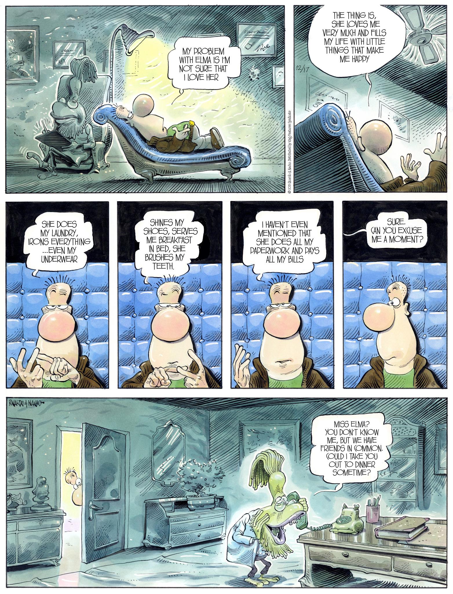 Comic book OCR: RICARDONACIO B MY PROBLEM Be WITH ELMA IS I'M NOT SURE THAT I LOVE HER 12/17 2025 Ricardo & Nacho. Distributed by King Features Syndicate THE THING ISSHE LOVES ME VERY MUCH AND FILLS MY LIFE WITH LITTLE THINGS THAT MAKE ME HAPPY SHE DOES MY LAUNDRYIRONS EVERYTHING ...EVEN MY UNDERWEAR SHINES MY SHOESSERVES ME BREAKFAST IN BEDSHE BRUSHES MY TEETH. I HAVEN'T EVEN MENTIONED THAT SHE DOES ALL MY PAPERWORK AND PAYS ALL MY BILLS SURE. CAN YOU EXCUSE ME A MOMENT? MISS ELMA? YOU DON'T KNOW MEBUT WE HAVE FRIENDS IN COMMON. COULD I TAKE YOU OUT TO DINNER SOMETIME? RICARDONACIO B MY PROBLEM Be WITH ELMA IS I'M NOT SURE THAT I LOVE HER 12/17 2025 Ricardo & Nacho . Distributed by King Features Syndicate THE THING ISSHE LOVES ME VERY MUCH AND FILLS MY LIFE WITH LITTLE THINGS THAT MAKE ME HAPPY SHE DOES MY LAUNDRYIRONS EVERYTHING ... EVEN MY UNDERWEAR SHINES MY SHOESSERVES ME BREAKFAST IN BEDSHE BRUSHES MY TEETH . I HAVEN'T EVEN MENTIONED THAT SHE DOES ALL MY PAPERWORK AND PAYS ALL MY BILLS SURE . CAN YOU EXCUSE ME A MOMENT ? MISS ELMA ? YOU DON'T KNOW MEBUT WE HAVE FRIENDS IN COMMON . COULD I TAKE YOU OUT TO DINNER SOMETIME ?