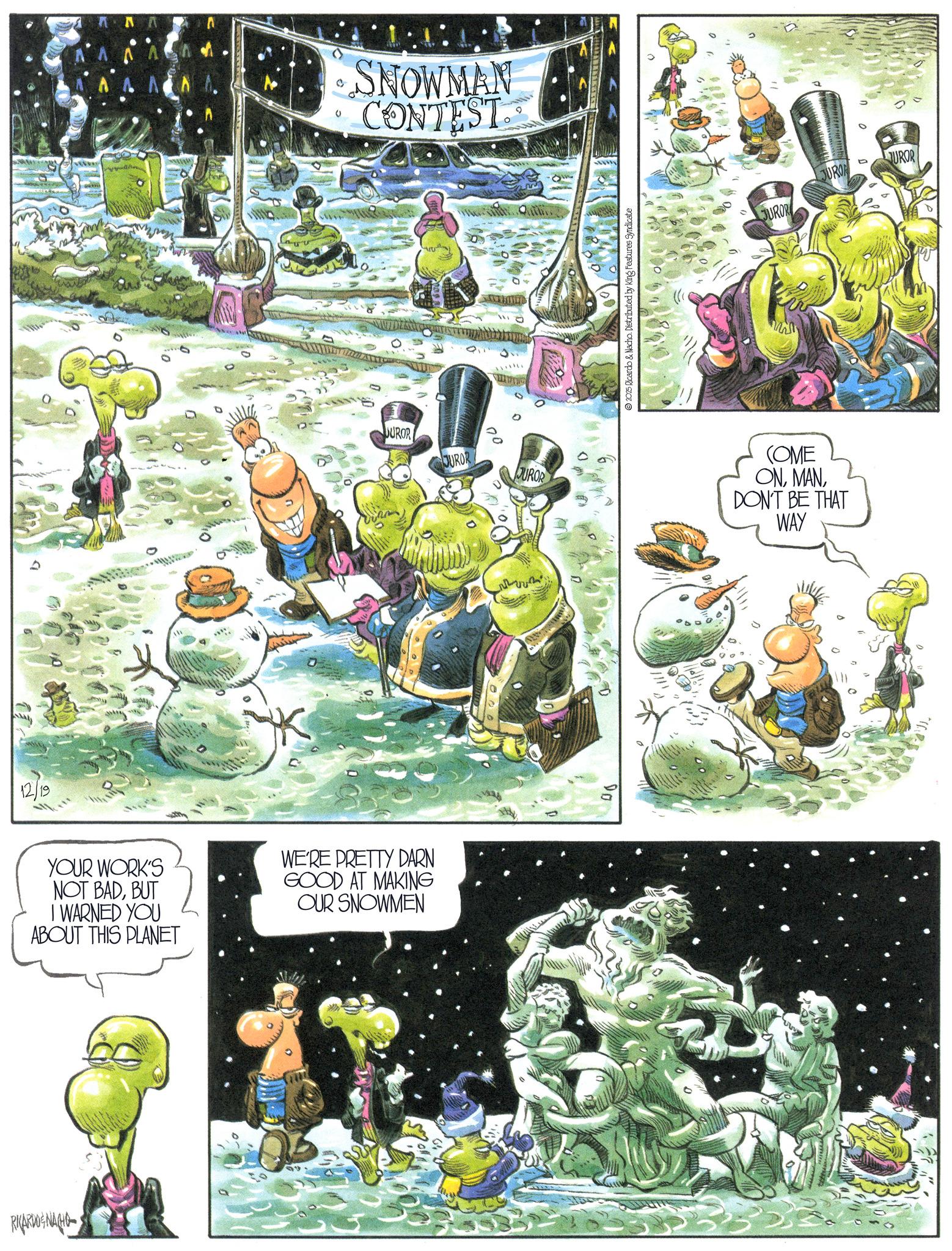 Animation OCR: RICARDOGNACHO 12/19 YOUR WORK'S NOT BADBUT I WARNED YOU ABOUT THIS PLANET WE'RE PRETTY DARN GOOD AT MAKING OUR SNOWMEN ? SNOWMAN CONTEST JUROR JUROR 00 JUROR Do 2025 Ricardo & Nacho. Distributed by King Features Syndicate JUROR JUROA D JUROR COME ONDON'T BE THAT WAY RICARDOGNACHO 12/19 YOUR WORK'S NOT BADBUT I WARNED YOU ABOUT THIS PLANET WE'RE PRETTY DARN GOOD AT MAKING OUR SNOWMEN ? SNOWMAN CONTEST JUROR JUROR 00 JUROR Do 2025 Ricardo & Nacho . Distributed by King Features Syndicate JUROR JUROA D JUROR COME ONDON'T BE THAT WAY