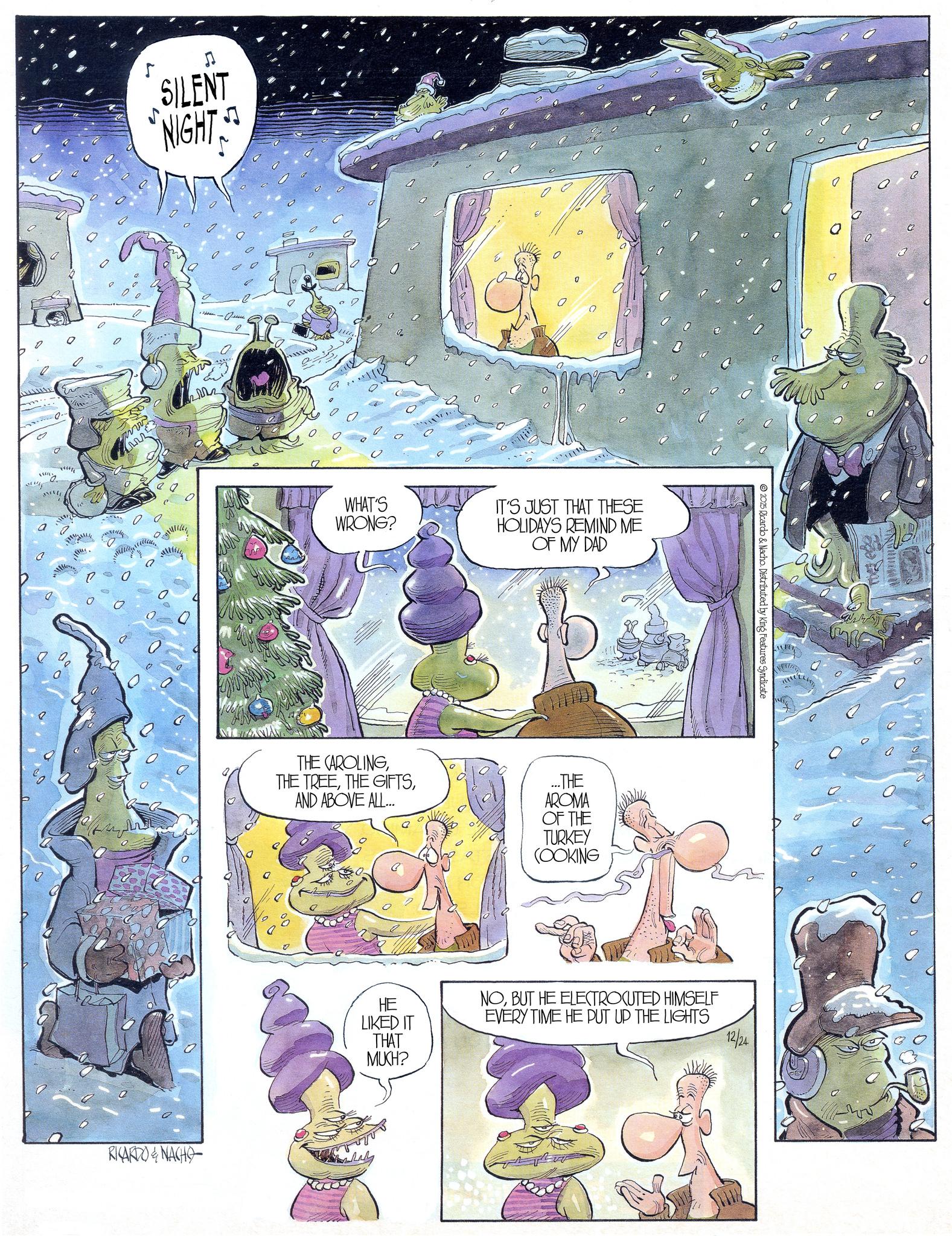 Animation OCR: a SILENT NIGHT - ??? ???? RICARDO & NACHO WHAT'S WRONG? 0 IT'S JUST THAT THESE HOLIDAYS REMIND ME OF MY DAD THE CAROLINGAND ABOVE ALL... ...THE AROMA OF THE TURKEY (OOKING 2025 Ricardo & Nacho. Distributed by King Features Syndicate 0 HE LIKED IT THAT NOBUT HE ELECTROCUTED HIMSELF EVERY TIME HE PUT UP THE LIGHTS 12/24 MUCH? a SILENT NIGHT - ??? ???? RICARDO & NACHO WHAT'S WRONG ? 0 IT'S JUST THAT THESE HOLIDAYS REMIND ME OF MY DAD THE CAROLINGTHE TREETHE GIFTSAND ABOVE ALL ... ... THE AROMA OF THE TURKEY ( OOKING 2025 Ricardo & Nacho . Distributed by King Features Syndicate 0 HE LIKED IT THAT NOBUT HE ELECTROCUTED HIMSELF EVERY TIME HE PUT UP THE LIGHTS 12/24 MUCH ?