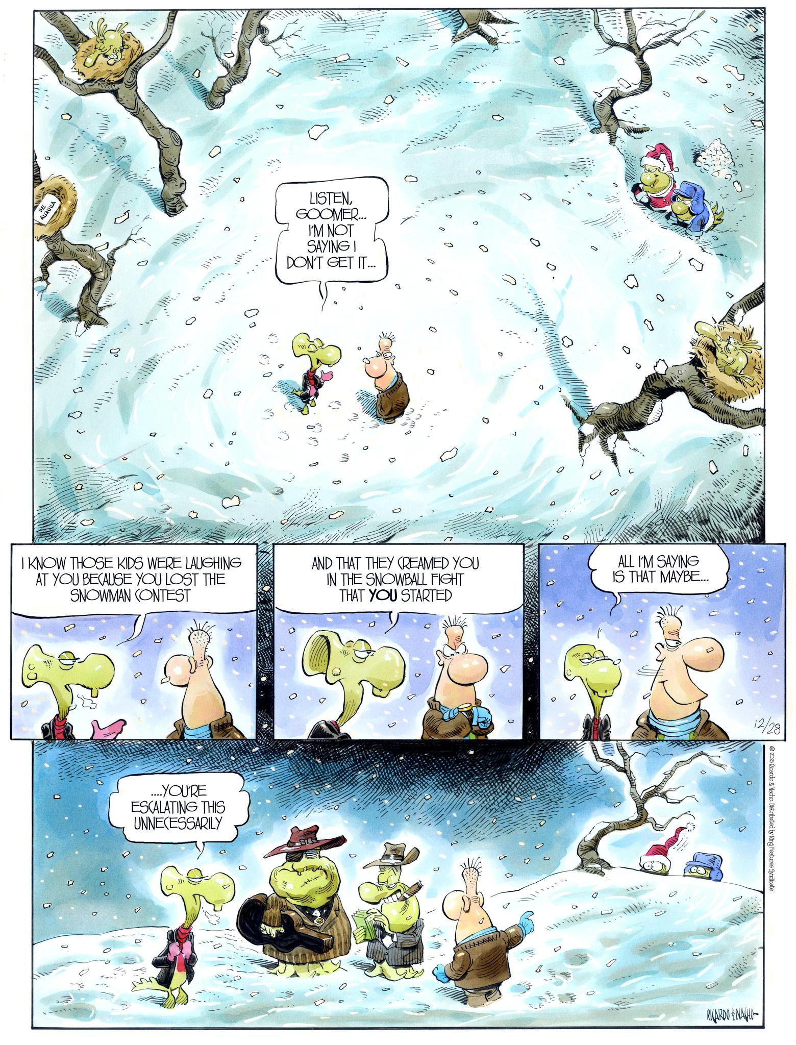 Animation OCR: QU LISTENGOOMER.... I'M NOT SAYING I DON'T GET IT... 0 ? 0 I KNOW THOSE KIDS WERE LAUGHING AT YOU BECAUSE YOU LOST THE SNOWMAN CONTEST AND THAT THEY CREAMED YOU IN THE SNOWBALL FIGHT THAT YOU STARTED ALL I'M SAYING IS THAT MAYBE... ....YOU'RE ESCALATING THIS UNNECESSARILY 0 RICARDONA 12/28 2025 Ricardo & Nacho. Distributed by King Features Syndicate QU LISTENGOOMER .... I'M NOT SAYING I DON'T GET IT ... 0 ? 0 I KNOW THOSE KIDS WERE LAUGHING AT YOU BECAUSE YOU LOST THE SNOWMAN CONTEST AND THAT THEY CREAMED YOU IN THE SNOWBALL FIGHT THAT YOU STARTED ALL I'M SAYING IS THAT MAYBE ... .... YOU'RE ESCALATING THIS UNNECESSARILY 0 RICARDONA 12/28 2025 Ricardo & Nacho . Distributed by King Features Syndicate