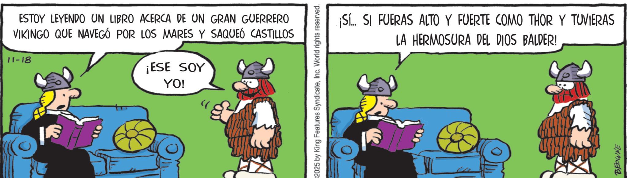 Comics OCR: ESTOY LEYENDO UN LIBRO ACERCA DE UN GRAN GUERRERO VIKINGO QUE NAVEGÓ POR LOS MARES Y SAQUEÓ CASTILLOS 11-18 ¡ESE SOY YO! 2025 by King Features SyndicateInc. World rights reserved. ¡Sí.. SI FUERAS ALTO Y FUERTE COMO THOR Y TUVIERAS LA HERMOSURA DEL DIOS BALDER! BROWNE ESTOY LEYENDO UN LIBRO ACERCA DE UN GRAN GUERRERO VIKINGO QUE NAVEGÓ POR LOS MARES Y SAQUEÓ CASTILLOS 11-18 ¡ ESE SOY YO ! 2025 by King Features SyndicateInc. World rights reserved . ¡ Sí .. SI FUERAS ALTO Y FUERTE COMO THOR Y TUVIERAS LA HERMOSURA DEL DIOS BALDER ! BROWNE