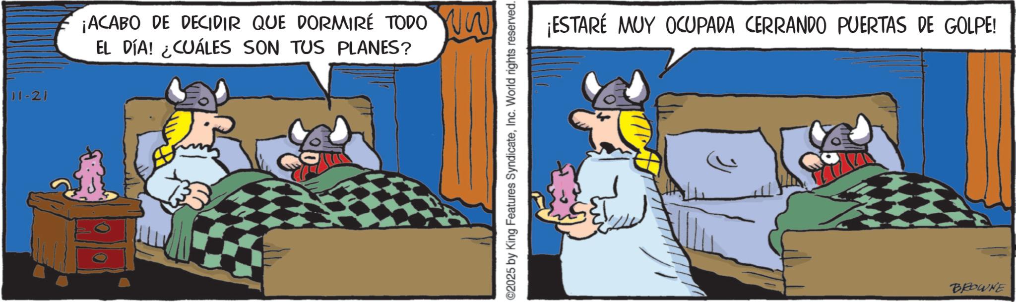 Publication OCR: 11-21 ¡ACABO DE DECIDIR QUE DORMIRE TODO W EL DÍA! ¿CUÁLES SON TUS PLANES? 2025 by King Features SyndicateInc. World rights reserved. ¡ESTARÉ MUY OCUPADA CERRANDO PUERTAS DE GOLPE! BROWNE 11-21 ¡ ACABO DE DECIDIR QUE DORMIRE TODO W EL DÍA ! ¿ CUÁLES SON TUS PLANES ? 2025 by King Features SyndicateInc. World rights reserved . ¡ ESTARÉ MUY OCUPADA CERRANDO PUERTAS DE GOLPE ! BROWNE