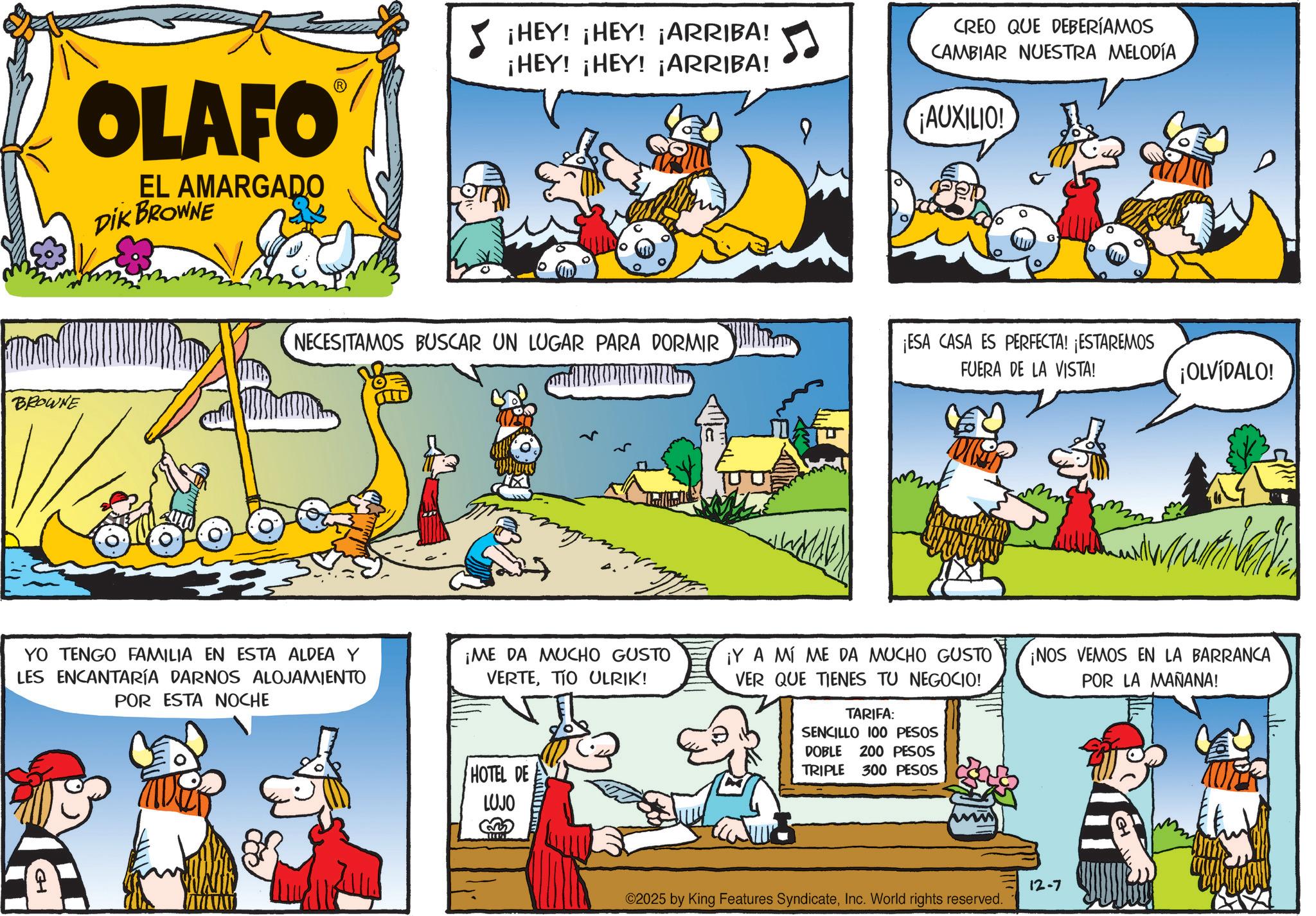 Conversation OCR: OLAFO EL AMARGADO DIK BROWNE BROWNE ¡HEY! ¡HEY! ¡ARRIBA! ¡HEY! ¡HEY! ¡ARRIBA! CREO QUE DEBERÍAMOS CAMBIAR NUESTRA MELODÍA AUXILIO! NECESITAMOS BUSCAR UN LUGAR PARA DORMIR ¡ESA CASA ES PERFECTA! ¡ESTAREMOS FUERA DE LA VISTA! ¡OLVÍDALO! YO TENGO FAMILIA EN ESTA ALDEA Y LES ENCANTARÍA DARNOS ALOJAMIENTO POR ESTA NOCHE ¡ME DA MUCHO GUSTO VERTETIO ULRIK! ¡Y A MÍ ME DA MUCHO GUSTO VER QUE TIENES TU NEGOCIO! ¡NOS VEMOS EN LA BARRANCA POR LA MAÑANA! CH HOTEL DE LUJO TARIFA: SENCILLO 100 PESOS DOBLE 200 PESOS TRIPLE 300 PESOS ©2025 by King Features SyndicateInc. World rights reserved. 12-7 OLAFO EL AMARGADO DIK BROWNE BROWNE ¡ HEY ! ¡ HEY ! ¡ ARRIBA ! ¡ HEY ! ¡ HEY ! ¡ ARRIBA ! CREO QUE DEBERÍAMOS CAMBIAR NUESTRA MELODÍA AUXILIO ! NECESITAMOS BUSCAR UN LUGAR PARA DORMIR ¡ ESA CASA ES PERFECTA ! ¡ ESTAREMOS FUERA DE LA VISTA ! ¡ OLVÍDALO ! YO TENGO FAMILIA EN ESTA ALDEA Y LES ENCANTARÍA DARNOS ALOJAMIENTO POR ESTA NOCHE ¡ ME DA MUCHO GUSTO VERTETIO ULRIK ! ¡ Y A MÍ ME DA MUCHO GUSTO VER QUE TIENES TU NEGOCIO ! ¡ NOS VEMOS EN LA BARRANCA POR LA MAÑANA ! CH HOTEL DE LUJO TARIFA : SENCILLO 100 PESOS DOBLE 200 PESOS TRIPLE 300 PESOS © 2025 by King Features SyndicateInc. World rights reserved . 12-7