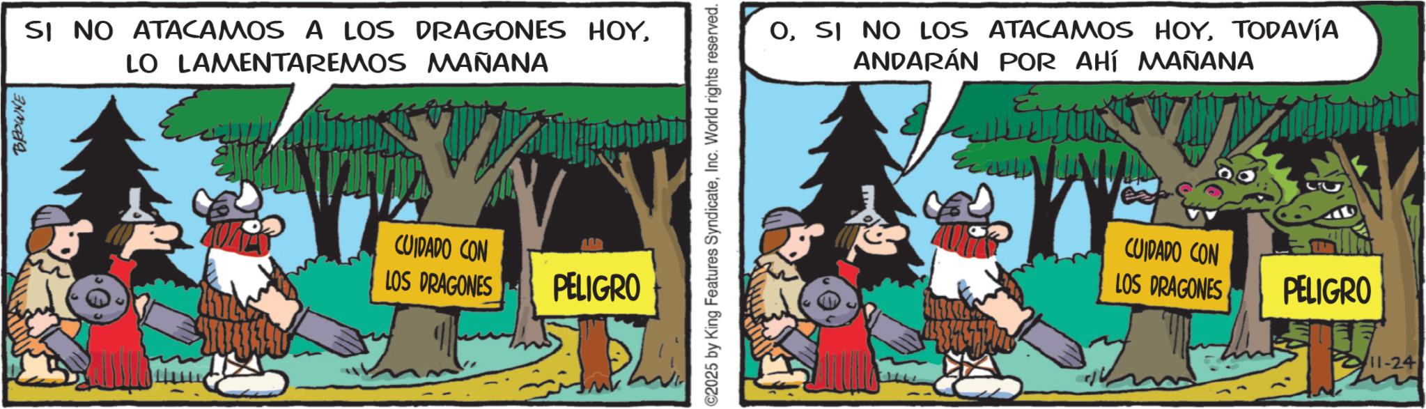 Publication OCR: BROWNE SI NO ATACAMOS A LOS DRAGONES HOYLO LAMENTAREMOS MAÑANA CUIDADO CON LOS DRAGONES PELIGRO C2025 by King Features SyndicateInc. World rights reserved. OTODAVÍA ANDARÁN POR AHÍ MAÑANA CUIDADO CON LOS DRAGONES PELIGRO 11-24 BROWNE SI NO ATACAMOS A LOS DRAGONES HOYLO LAMENTAREMOS MAÑANA CUIDADO CON LOS DRAGONES PELIGRO C2025 by King Features SyndicateInc. World rights reserved . OSI NO LOS ATACAMOS HOYTODAVÍA ANDARÁN POR AHÍ MAÑANA CUIDADO CON LOS DRAGONES PELIGRO 11-24