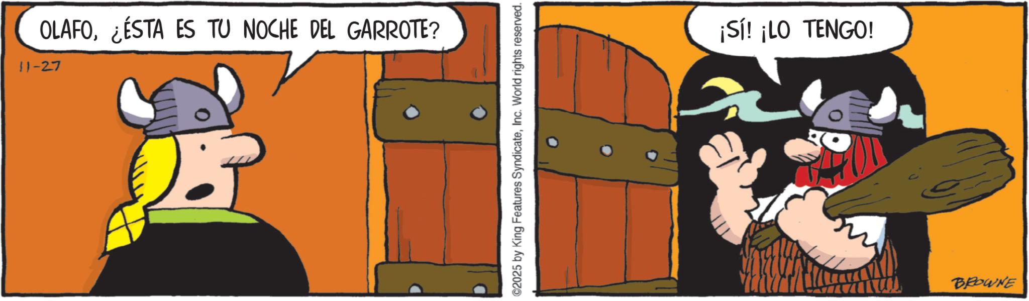 Comics OCR: OLAFO¿ÉSTA ES TU NOCHE DEL GARROTE? 11-27 ©2025 by King Features SyndicateInc. World rights reserved. ¡Sí! ¡LO TENGO! BROWNE OLAFO¿ ÉSTA ES TU NOCHE DEL GARROTE ? 11-27 © 2025 by King Features SyndicateInc. World rights reserved . ¡ Sí ! ¡ LO TENGO ! BROWNE