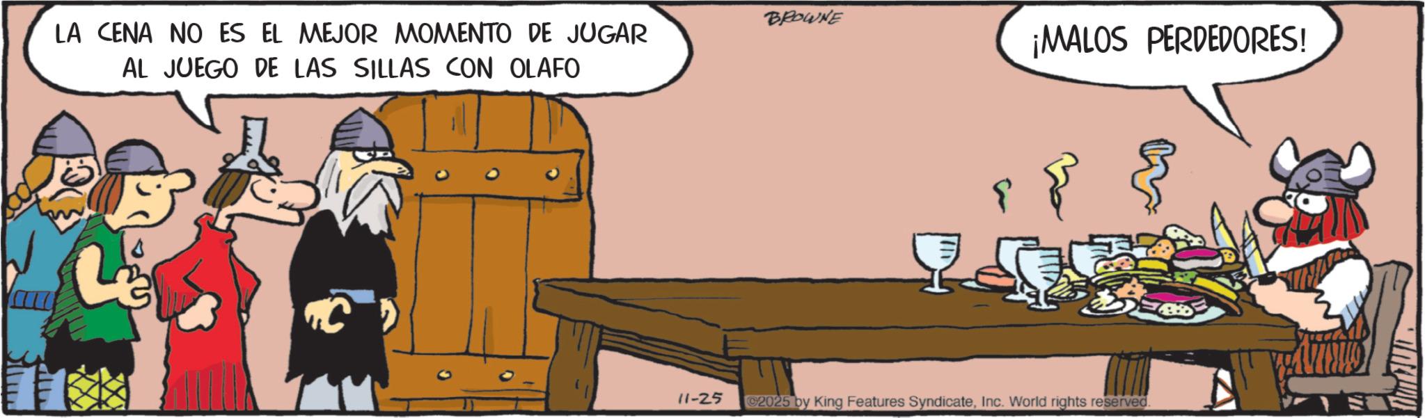 Comic book OCR: BROWNE LA CENA NO ES EL MEJOR MOMENTO DE JUGAR AL JUEGO DE LAS SILLAS CON OLAFO ¡MALOS PERDEDORES! 11-25 C2025 by King Features SyndicateInc. World rights reserved. BROWNE LA CENA NO ES EL MEJOR MOMENTO DE JUGAR AL JUEGO DE LAS SILLAS CON OLAFO ¡ MALOS PERDEDORES ! 11-25 C2025 by King Features SyndicateInc. World rights reserved .